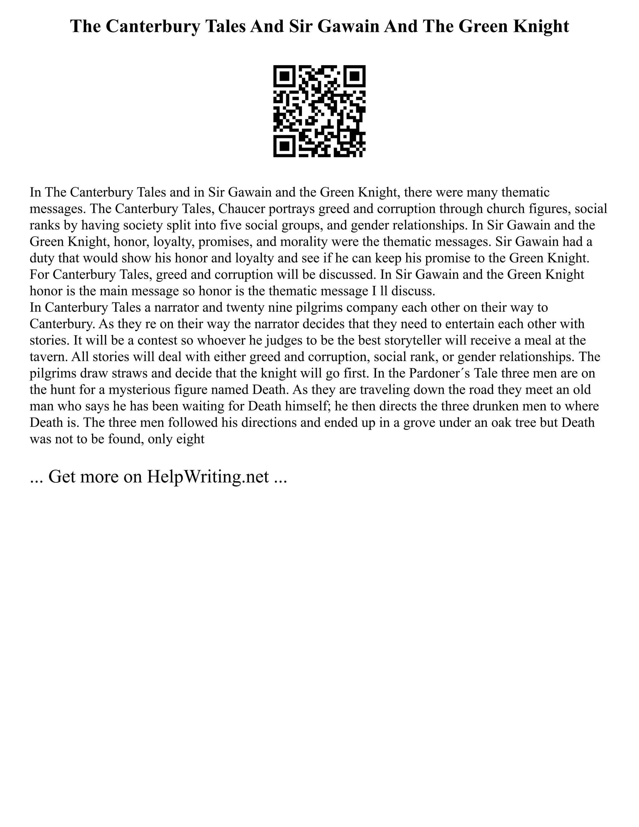 The Canterbury Tales And Sir Gawain And The Green Knight
In The Canterbury Tales and in Sir Gawain and the Green Knight, there were many thematic
messages. The Canterbury Tales, Chaucer portrays greed and corruption through church figures, social
ranks by having society split into five social groups, and gender relationships. In Sir Gawain and the
Green Knight, honor, loyalty, promises, and morality were the thematic messages. Sir Gawain had a
duty that would show his honor and loyalty and see if he can keep his promise to the Green Knight.
For Canterbury Tales, greed and corruption will be discussed. In Sir Gawain and the Green Knight
honor is the main message so honor is the thematic message I ll discuss.
In Canterbury Tales a narrator and twenty nine pilgrims company each other on their way to
Canterbury. As they re on their way the narrator decides that they need to entertain each other with
stories. It will be a contest so whoever he judges to be the best storyteller will receive a meal at the
tavern. All stories will deal with either greed and corruption, social rank, or gender relationships. The
pilgrims draw straws and decide that the knight will go first. In the Pardoner´s Tale three men are on
the hunt for a mysterious figure named Death. As they are traveling down the road they meet an old
man who says he has been waiting for Death himself; he then directs the three drunken men to where
Death is. The three men followed his directions and ended up in a grove under an oak tree but Death
was not to be found, only eight
... Get more on HelpWriting.net ...
 