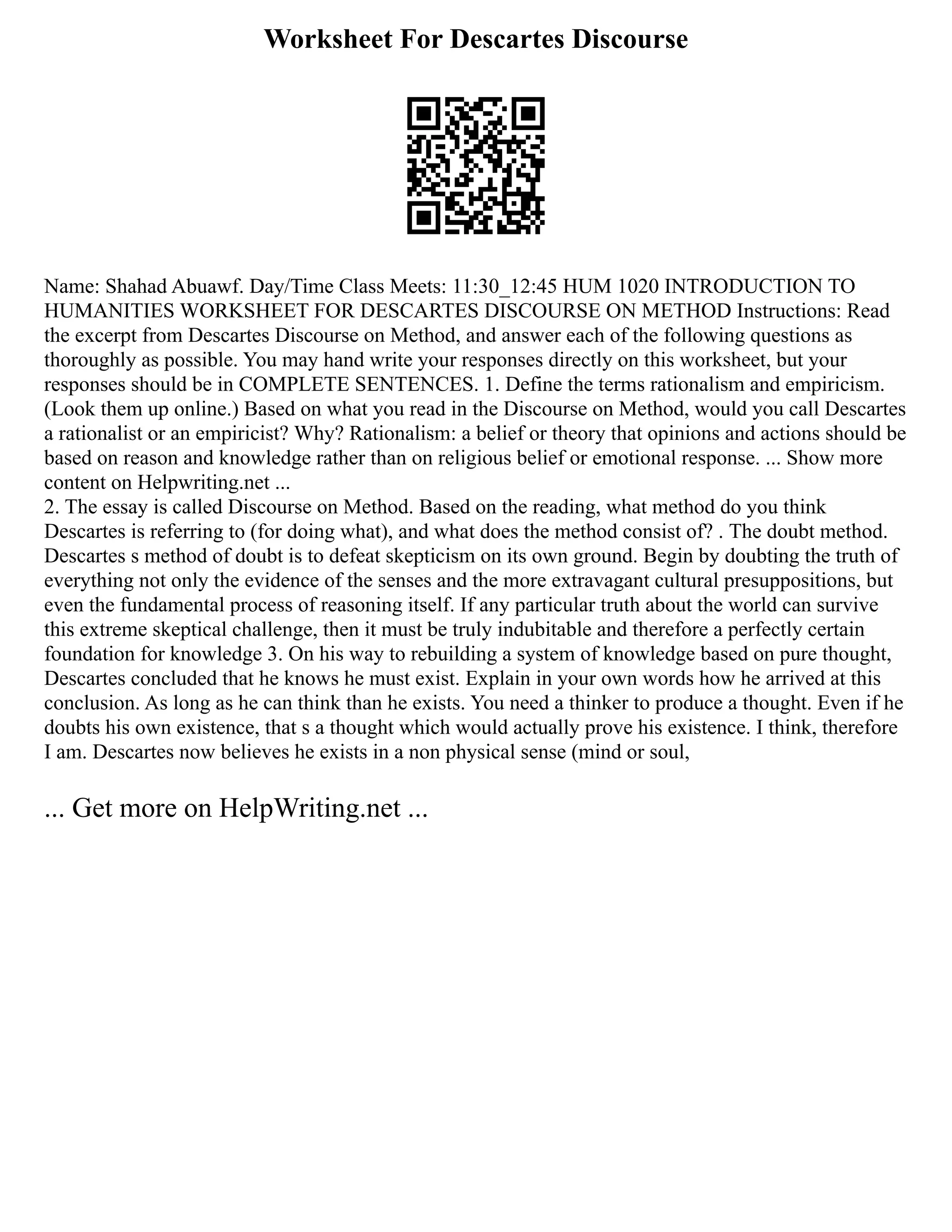 Worksheet For Descartes Discourse
Name: Shahad Abuawf. Day/Time Class Meets: 11:30_12:45 HUM 1020 INTRODUCTION TO
HUMANITIES WORKSHEET FOR DESCARTES DISCOURSE ON METHOD Instructions: Read
the excerpt from Descartes Discourse on Method, and answer each of the following questions as
thoroughly as possible. You may hand write your responses directly on this worksheet, but your
responses should be in COMPLETE SENTENCES. 1. Define the terms rationalism and empiricism.
(Look them up online.) Based on what you read in the Discourse on Method, would you call Descartes
a rationalist or an empiricist? Why? Rationalism: a belief or theory that opinions and actions should be
based on reason and knowledge rather than on religious belief or emotional response. ... Show more
content on Helpwriting.net ...
2. The essay is called Discourse on Method. Based on the reading, what method do you think
Descartes is referring to (for doing what), and what does the method consist of? . The doubt method.
Descartes s method of doubt is to defeat skepticism on its own ground. Begin by doubting the truth of
everything not only the evidence of the senses and the more extravagant cultural presuppositions, but
even the fundamental process of reasoning itself. If any particular truth about the world can survive
this extreme skeptical challenge, then it must be truly indubitable and therefore a perfectly certain
foundation for knowledge 3. On his way to rebuilding a system of knowledge based on pure thought,
Descartes concluded that he knows he must exist. Explain in your own words how he arrived at this
conclusion. As long as he can think than he exists. You need a thinker to produce a thought. Even if he
doubts his own existence, that s a thought which would actually prove his existence. I think, therefore
I am. Descartes now believes he exists in a non physical sense (mind or soul,
... Get more on HelpWriting.net ...
 