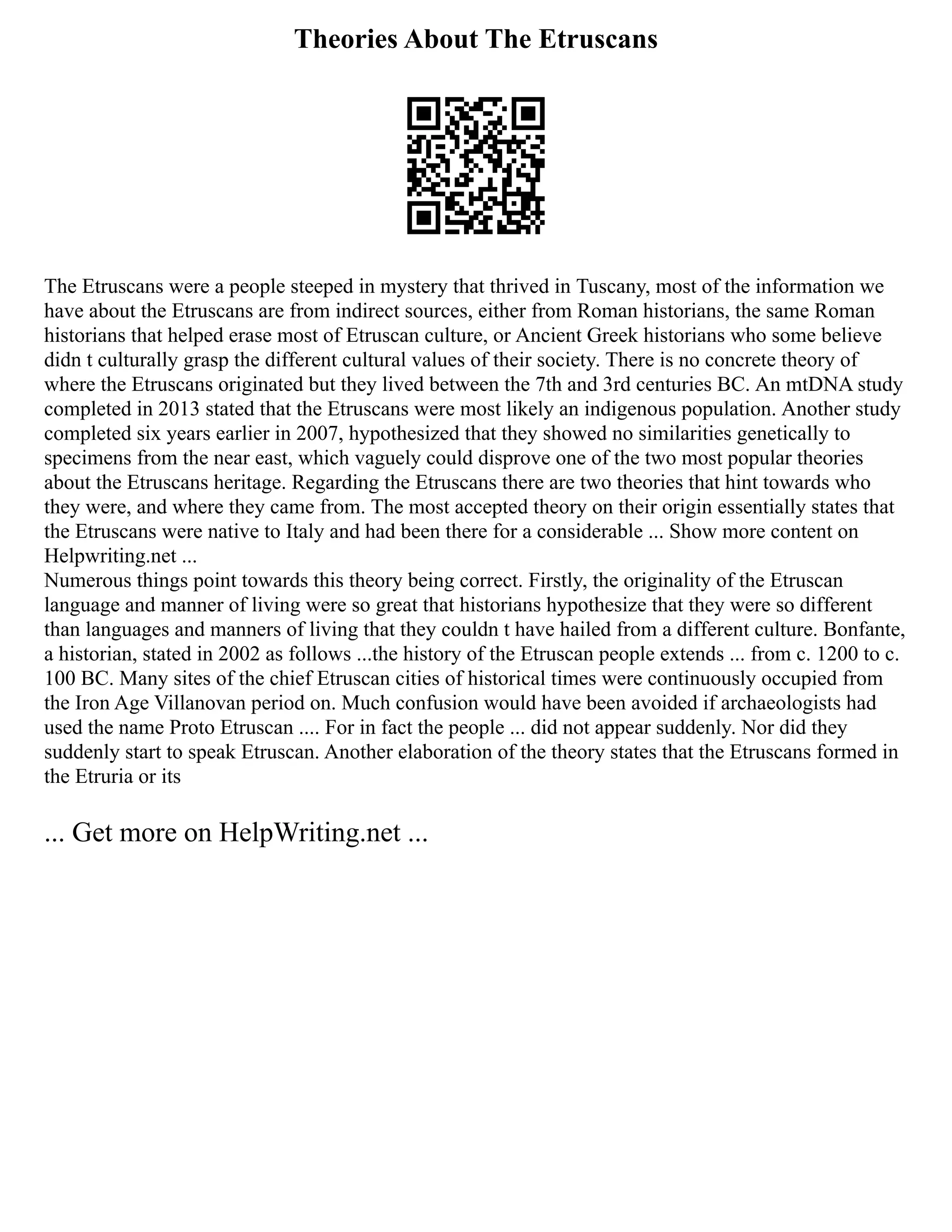 Theories About The Etruscans
The Etruscans were a people steeped in mystery that thrived in Tuscany, most of the information we
have about the Etruscans are from indirect sources, either from Roman historians, the same Roman
historians that helped erase most of Etruscan culture, or Ancient Greek historians who some believe
didn t culturally grasp the different cultural values of their society. There is no concrete theory of
where the Etruscans originated but they lived between the 7th and 3rd centuries BC. An mtDNA study
completed in 2013 stated that the Etruscans were most likely an indigenous population. Another study
completed six years earlier in 2007, hypothesized that they showed no similarities genetically to
specimens from the near east, which vaguely could disprove one of the two most popular theories
about the Etruscans heritage. Regarding the Etruscans there are two theories that hint towards who
they were, and where they came from. The most accepted theory on their origin essentially states that
the Etruscans were native to Italy and had been there for a considerable ... Show more content on
Helpwriting.net ...
Numerous things point towards this theory being correct. Firstly, the originality of the Etruscan
language and manner of living were so great that historians hypothesize that they were so different
than languages and manners of living that they couldn t have hailed from a different culture. Bonfante,
a historian, stated in 2002 as follows ...the history of the Etruscan people extends ... from c. 1200 to c.
100 BC. Many sites of the chief Etruscan cities of historical times were continuously occupied from
the Iron Age Villanovan period on. Much confusion would have been avoided if archaeologists had
used the name Proto Etruscan .... For in fact the people ... did not appear suddenly. Nor did they
suddenly start to speak Etruscan. Another elaboration of the theory states that the Etruscans formed in
the Etruria or its
... Get more on HelpWriting.net ...
 