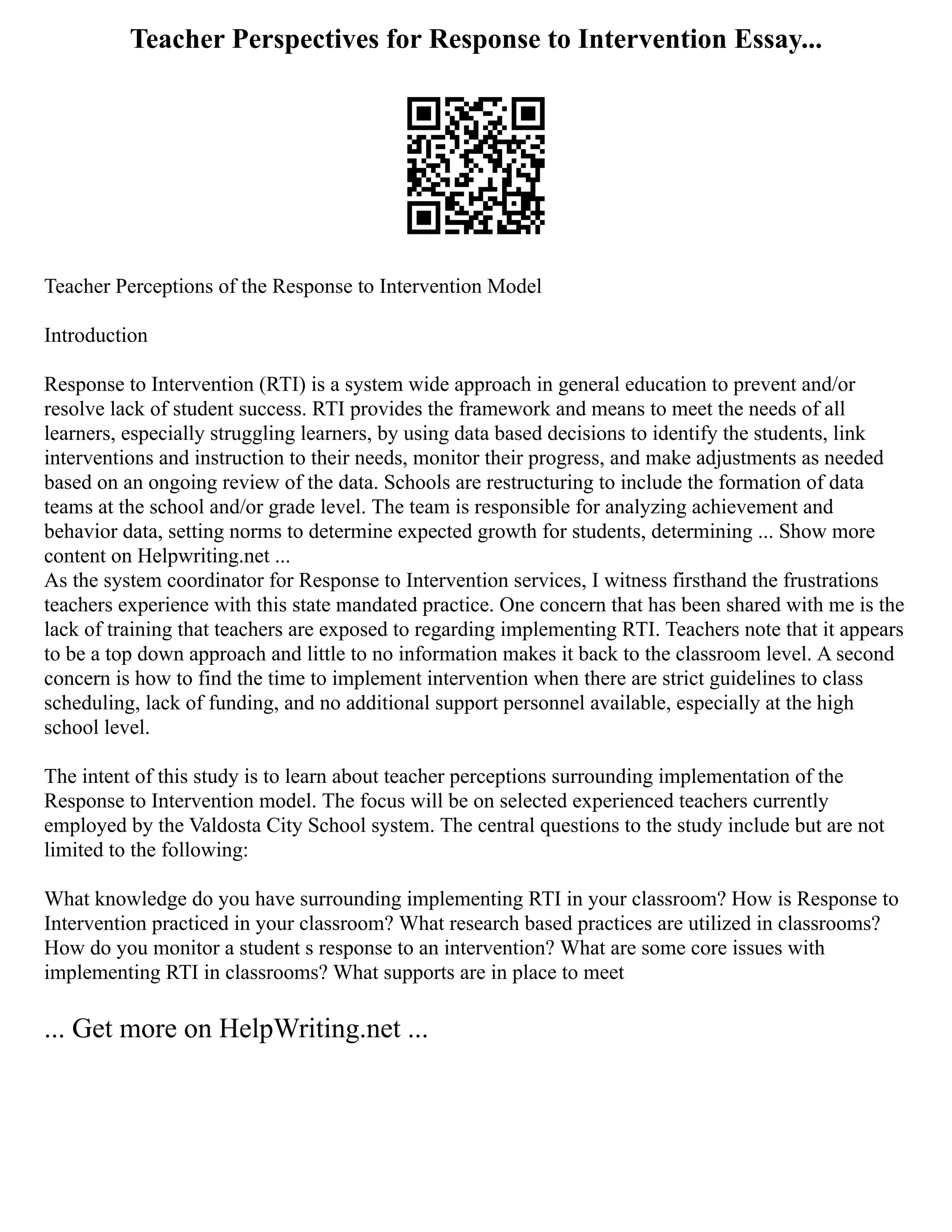 Teacher Perspectives for Response to Intervention Essay...
Teacher Perceptions of the Response to Intervention Model
Introduction
Response to Intervention (RTI) is a system wide approach in general education to prevent and/or
resolve lack of student success. RTI provides the framework and means to meet the needs of all
learners, especially struggling learners, by using data based decisions to identify the students, link
interventions and instruction to their needs, monitor their progress, and make adjustments as needed
based on an ongoing review of the data. Schools are restructuring to include the formation of data
teams at the school and/or grade level. The team is responsible for analyzing achievement and
behavior data, setting norms to determine expected growth for students, determining ... Show more
content on Helpwriting.net ...
As the system coordinator for Response to Intervention services, I witness firsthand the frustrations
teachers experience with this state mandated practice. One concern that has been shared with me is the
lack of training that teachers are exposed to regarding implementing RTI. Teachers note that it appears
to be a top down approach and little to no information makes it back to the classroom level. A second
concern is how to find the time to implement intervention when there are strict guidelines to class
scheduling, lack of funding, and no additional support personnel available, especially at the high
school level.
The intent of this study is to learn about teacher perceptions surrounding implementation of the
Response to Intervention model. The focus will be on selected experienced teachers currently
employed by the Valdosta City School system. The central questions to the study include but are not
limited to the following:
What knowledge do you have surrounding implementing RTI in your classroom? How is Response to
Intervention practiced in your classroom? What research based practices are utilized in classrooms?
How do you monitor a student s response to an intervention? What are some core issues with
implementing RTI in classrooms? What supports are in place to meet
... Get more on HelpWriting.net ...
 