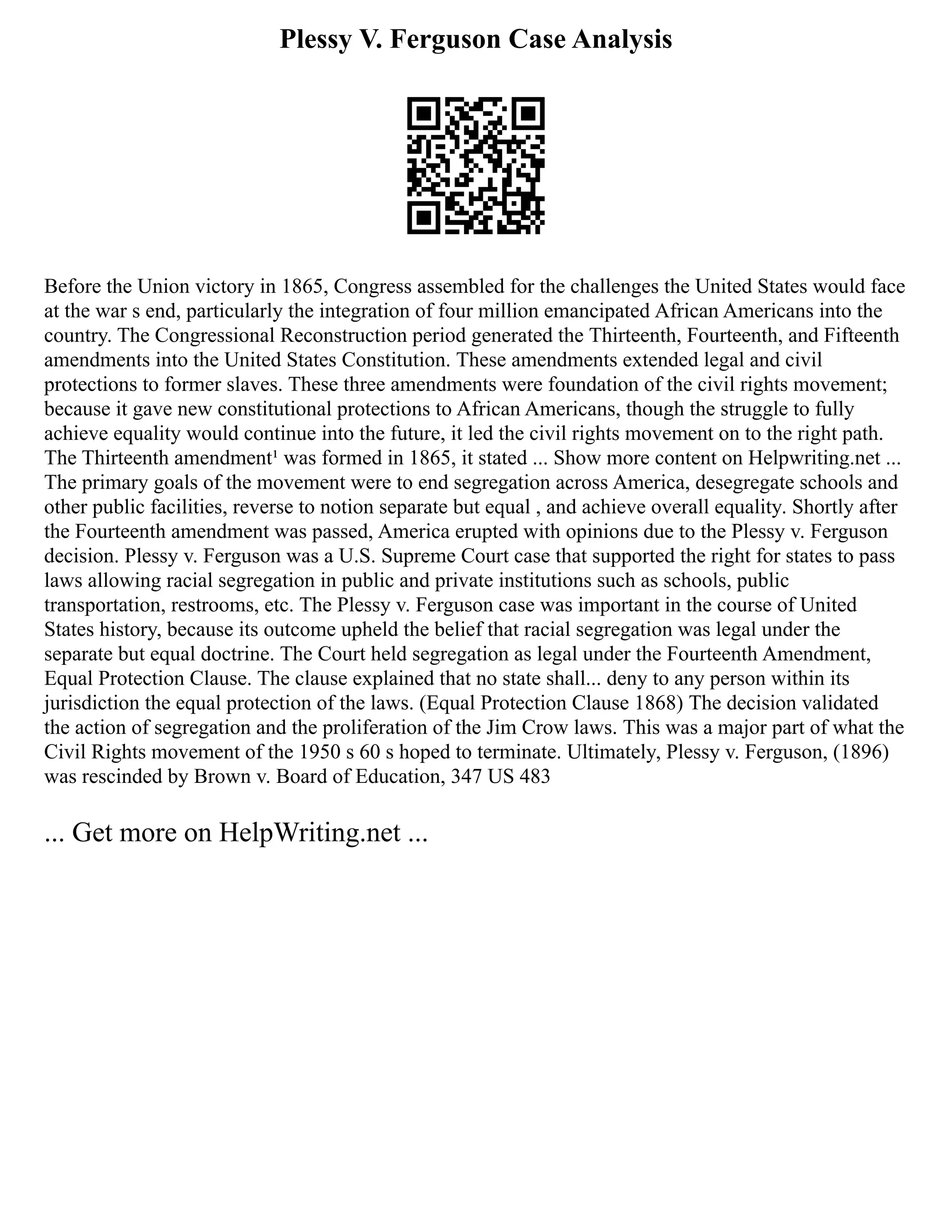 Plessy V. Ferguson Case Analysis
Before the Union victory in 1865, Congress assembled for the challenges the United States would face
at the war s end, particularly the integration of four million emancipated African Americans into the
country. The Congressional Reconstruction period generated the Thirteenth, Fourteenth, and Fifteenth
amendments into the United States Constitution. These amendments extended legal and civil
protections to former slaves. These three amendments were foundation of the civil rights movement;
because it gave new constitutional protections to African Americans, though the struggle to fully
achieve equality would continue into the future, it led the civil rights movement on to the right path.
The Thirteenth amendment¹ was formed in 1865, it stated ... Show more content on Helpwriting.net ...
The primary goals of the movement were to end segregation across America, desegregate schools and
other public facilities, reverse to notion separate but equal , and achieve overall equality. Shortly after
the Fourteenth amendment was passed, America erupted with opinions due to the Plessy v. Ferguson
decision. Plessy v. Ferguson was a U.S. Supreme Court case that supported the right for states to pass
laws allowing racial segregation in public and private institutions such as schools, public
transportation, restrooms, etc. The Plessy v. Ferguson case was important in the course of United
States history, because its outcome upheld the belief that racial segregation was legal under the
separate but equal doctrine. The Court held segregation as legal under the Fourteenth Amendment,
Equal Protection Clause. The clause explained that no state shall... deny to any person within its
jurisdiction the equal protection of the laws. (Equal Protection Clause 1868) The decision validated
the action of segregation and the proliferation of the Jim Crow laws. This was a major part of what the
Civil Rights movement of the 1950 s 60 s hoped to terminate. Ultimately, Plessy v. Ferguson, (1896)
was rescinded by Brown v. Board of Education, 347 US 483
... Get more on HelpWriting.net ...
 