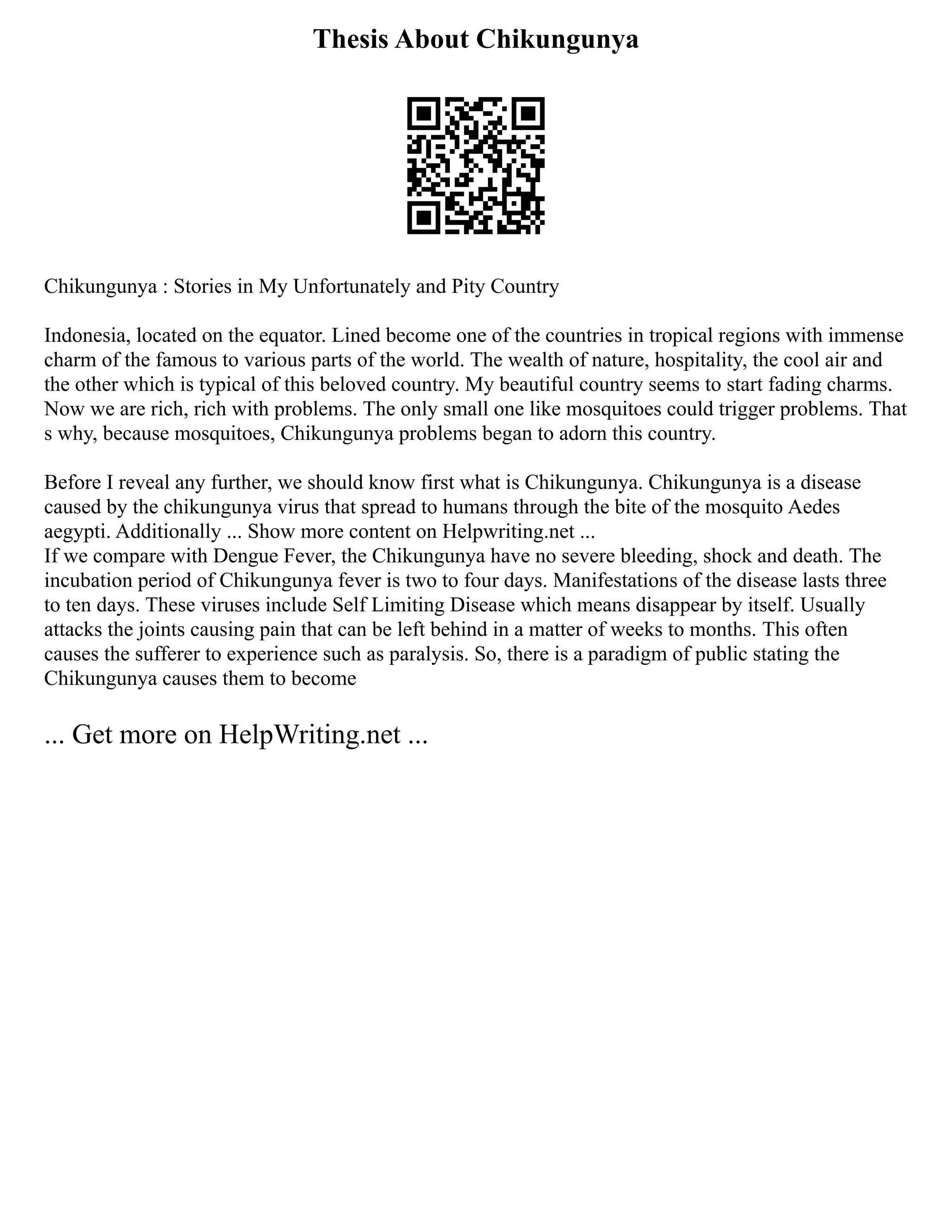 Thesis About Chikungunya
Chikungunya : Stories in My Unfortunately and Pity Country
Indonesia, located on the equator. Lined become one of the countries in tropical regions with immense
charm of the famous to various parts of the world. The wealth of nature, hospitality, the cool air and
the other which is typical of this beloved country. My beautiful country seems to start fading charms.
Now we are rich, rich with problems. The only small one like mosquitoes could trigger problems. That
s why, because mosquitoes, Chikungunya problems began to adorn this country.
Before I reveal any further, we should know first what is Chikungunya. Chikungunya is a disease
caused by the chikungunya virus that spread to humans through the bite of the mosquito Aedes
aegypti. Additionally ... Show more content on Helpwriting.net ...
If we compare with Dengue Fever, the Chikungunya have no severe bleeding, shock and death. The
incubation period of Chikungunya fever is two to four days. Manifestations of the disease lasts three
to ten days. These viruses include Self Limiting Disease which means disappear by itself. Usually
attacks the joints causing pain that can be left behind in a matter of weeks to months. This often
causes the sufferer to experience such as paralysis. So, there is a paradigm of public stating the
Chikungunya causes them to become
... Get more on HelpWriting.net ...
 