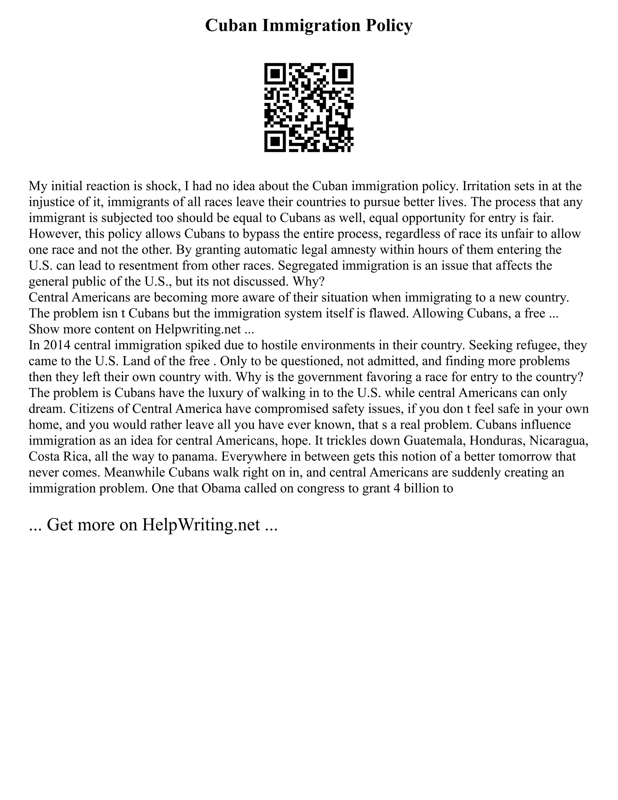 Cuban Immigration Policy
My initial reaction is shock, I had no idea about the Cuban immigration policy. Irritation sets in at the
injustice of it, immigrants of all races leave their countries to pursue better lives. The process that any
immigrant is subjected too should be equal to Cubans as well, equal opportunity for entry is fair.
However, this policy allows Cubans to bypass the entire process, regardless of race its unfair to allow
one race and not the other. By granting automatic legal amnesty within hours of them entering the
U.S. can lead to resentment from other races. Segregated immigration is an issue that affects the
general public of the U.S., but its not discussed. Why?
Central Americans are becoming more aware of their situation when immigrating to a new country.
The problem isn t Cubans but the immigration system itself is flawed. Allowing Cubans, a free ...
Show more content on Helpwriting.net ...
In 2014 central immigration spiked due to hostile environments in their country. Seeking refugee, they
came to the U.S. Land of the free . Only to be questioned, not admitted, and finding more problems
then they left their own country with. Why is the government favoring a race for entry to the country?
The problem is Cubans have the luxury of walking in to the U.S. while central Americans can only
dream. Citizens of Central America have compromised safety issues, if you don t feel safe in your own
home, and you would rather leave all you have ever known, that s a real problem. Cubans influence
immigration as an idea for central Americans, hope. It trickles down Guatemala, Honduras, Nicaragua,
Costa Rica, all the way to panama. Everywhere in between gets this notion of a better tomorrow that
never comes. Meanwhile Cubans walk right on in, and central Americans are suddenly creating an
immigration problem. One that Obama called on congress to grant 4 billion to
... Get more on HelpWriting.net ...
 