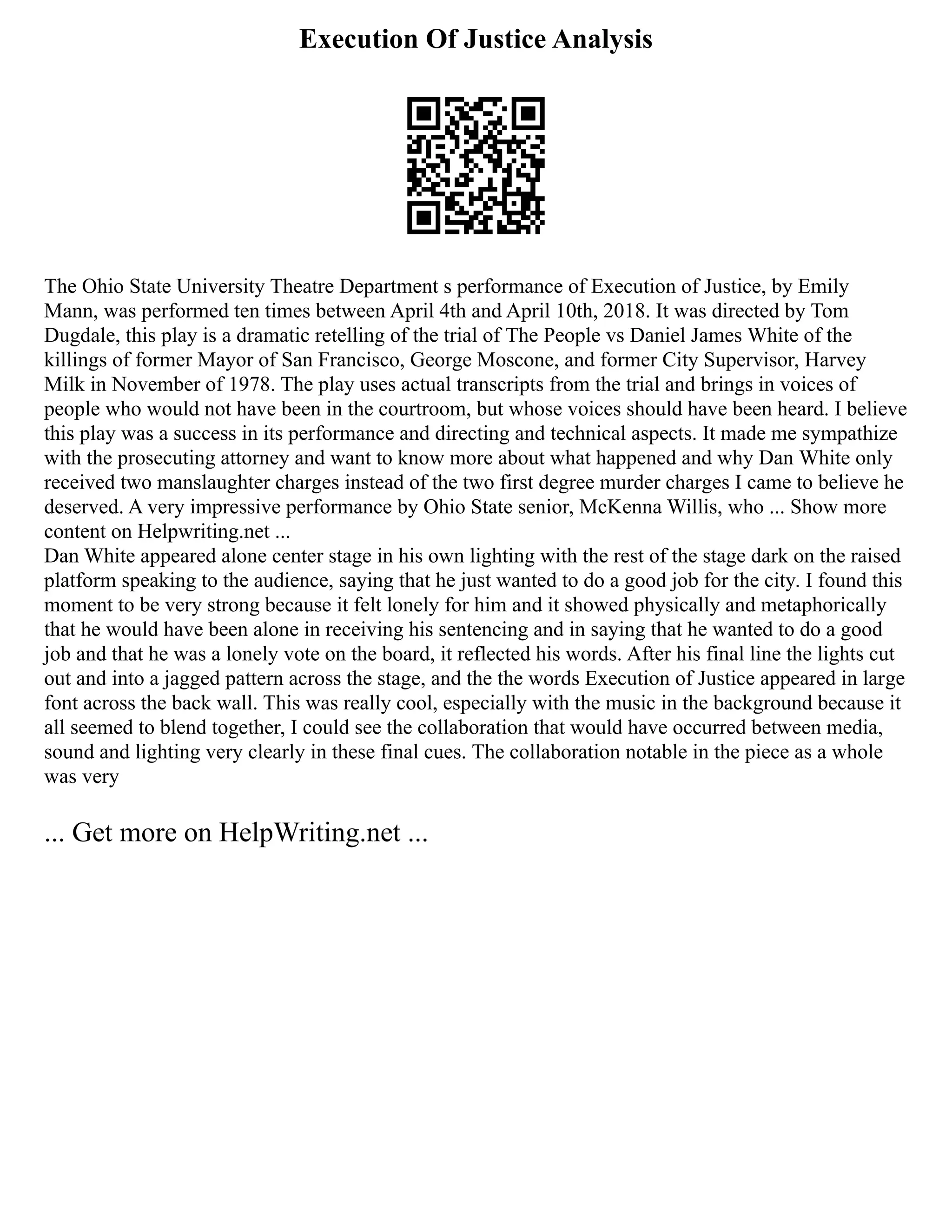 Execution Of Justice Analysis
The Ohio State University Theatre Department s performance of Execution of Justice, by Emily
Mann, was performed ten times between April 4th and April 10th, 2018. It was directed by Tom
Dugdale, this play is a dramatic retelling of the trial of The People vs Daniel James White of the
killings of former Mayor of San Francisco, George Moscone, and former City Supervisor, Harvey
Milk in November of 1978. The play uses actual transcripts from the trial and brings in voices of
people who would not have been in the courtroom, but whose voices should have been heard. I believe
this play was a success in its performance and directing and technical aspects. It made me sympathize
with the prosecuting attorney and want to know more about what happened and why Dan White only
received two manslaughter charges instead of the two first degree murder charges I came to believe he
deserved. A very impressive performance by Ohio State senior, McKenna Willis, who ... Show more
content on Helpwriting.net ...
Dan White appeared alone center stage in his own lighting with the rest of the stage dark on the raised
platform speaking to the audience, saying that he just wanted to do a good job for the city. I found this
moment to be very strong because it felt lonely for him and it showed physically and metaphorically
that he would have been alone in receiving his sentencing and in saying that he wanted to do a good
job and that he was a lonely vote on the board, it reflected his words. After his final line the lights cut
out and into a jagged pattern across the stage, and the the words Execution of Justice appeared in large
font across the back wall. This was really cool, especially with the music in the background because it
all seemed to blend together, I could see the collaboration that would have occurred between media,
sound and lighting very clearly in these final cues. The collaboration notable in the piece as a whole
was very
... Get more on HelpWriting.net ...
 