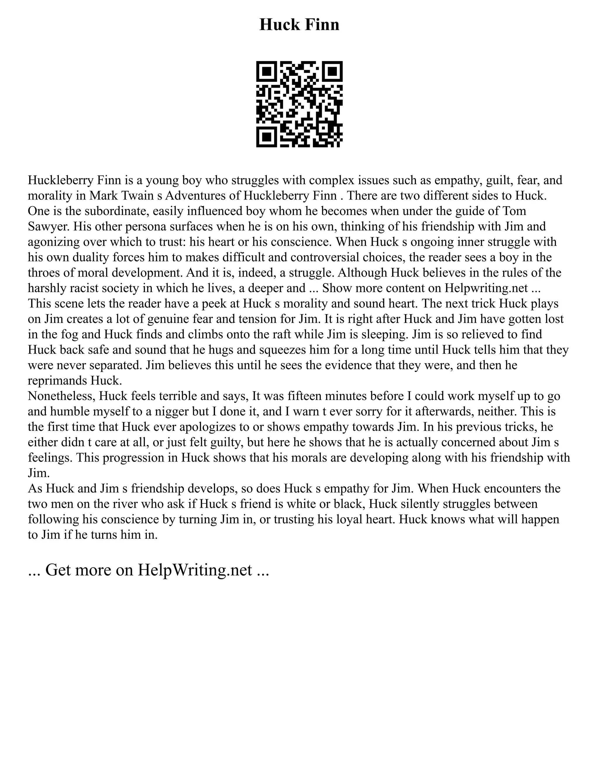 Huck Finn
Huckleberry Finn is a young boy who struggles with complex issues such as empathy, guilt, fear, and
morality in Mark Twain s Adventures of Huckleberry Finn . There are two different sides to Huck.
One is the subordinate, easily influenced boy whom he becomes when under the guide of Tom
Sawyer. His other persona surfaces when he is on his own, thinking of his friendship with Jim and
agonizing over which to trust: his heart or his conscience. When Huck s ongoing inner struggle with
his own duality forces him to makes difficult and controversial choices, the reader sees a boy in the
throes of moral development. And it is, indeed, a struggle. Although Huck believes in the rules of the
harshly racist society in which he lives, a deeper and ... Show more content on Helpwriting.net ...
This scene lets the reader have a peek at Huck s morality and sound heart. The next trick Huck plays
on Jim creates a lot of genuine fear and tension for Jim. It is right after Huck and Jim have gotten lost
in the fog and Huck finds and climbs onto the raft while Jim is sleeping. Jim is so relieved to find
Huck back safe and sound that he hugs and squeezes him for a long time until Huck tells him that they
were never separated. Jim believes this until he sees the evidence that they were, and then he
reprimands Huck.
Nonetheless, Huck feels terrible and says, It was fifteen minutes before I could work myself up to go
and humble myself to a nigger but I done it, and I warn t ever sorry for it afterwards, neither. This is
the first time that Huck ever apologizes to or shows empathy towards Jim. In his previous tricks, he
either didn t care at all, or just felt guilty, but here he shows that he is actually concerned about Jim s
feelings. This progression in Huck shows that his morals are developing along with his friendship with
Jim.
As Huck and Jim s friendship develops, so does Huck s empathy for Jim. When Huck encounters the
two men on the river who ask if Huck s friend is white or black, Huck silently struggles between
following his conscience by turning Jim in, or trusting his loyal heart. Huck knows what will happen
to Jim if he turns him in.
... Get more on HelpWriting.net ...
 