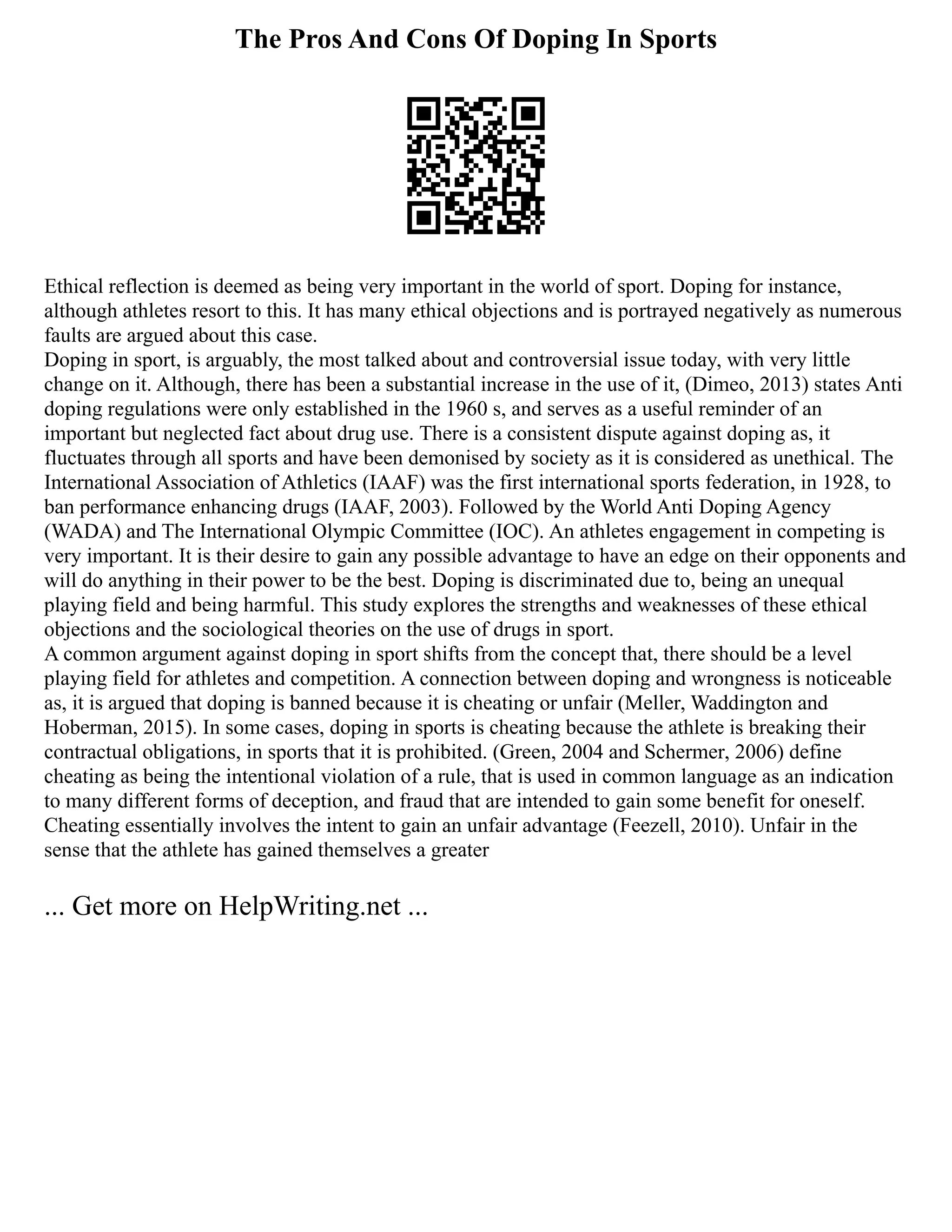 The Pros And Cons Of Doping In Sports
Ethical reflection is deemed as being very important in the world of sport. Doping for instance,
although athletes resort to this. It has many ethical objections and is portrayed negatively as numerous
faults are argued about this case.
Doping in sport, is arguably, the most talked about and controversial issue today, with very little
change on it. Although, there has been a substantial increase in the use of it, (Dimeo, 2013) states Anti
doping regulations were only established in the 1960 s, and serves as a useful reminder of an
important but neglected fact about drug use. There is a consistent dispute against doping as, it
fluctuates through all sports and have been demonised by society as it is considered as unethical. The
International Association of Athletics (IAAF) was the first international sports federation, in 1928, to
ban performance enhancing drugs (IAAF, 2003). Followed by the World Anti Doping Agency
(WADA) and The International Olympic Committee (IOC). An athletes engagement in competing is
very important. It is their desire to gain any possible advantage to have an edge on their opponents and
will do anything in their power to be the best. Doping is discriminated due to, being an unequal
playing field and being harmful. This study explores the strengths and weaknesses of these ethical
objections and the sociological theories on the use of drugs in sport.
A common argument against doping in sport shifts from the concept that, there should be a level
playing field for athletes and competition. A connection between doping and wrongness is noticeable
as, it is argued that doping is banned because it is cheating or unfair (Meller, Waddington and
Hoberman, 2015). In some cases, doping in sports is cheating because the athlete is breaking their
contractual obligations, in sports that it is prohibited. (Green, 2004 and Schermer, 2006) define
cheating as being the intentional violation of a rule, that is used in common language as an indication
to many different forms of deception, and fraud that are intended to gain some benefit for oneself.
Cheating essentially involves the intent to gain an unfair advantage (Feezell, 2010). Unfair in the
sense that the athlete has gained themselves a greater
... Get more on HelpWriting.net ...
 