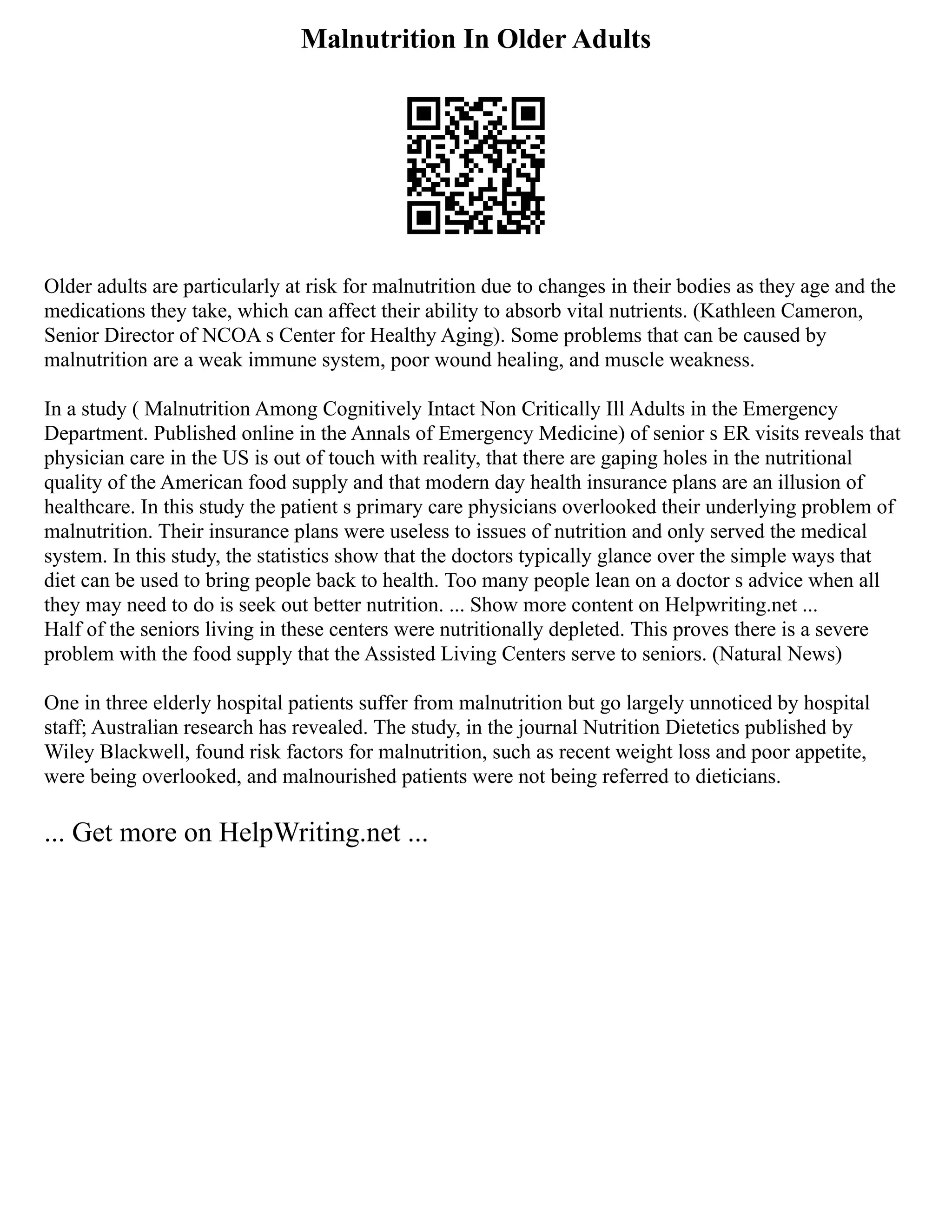 Malnutrition In Older Adults
Older adults are particularly at risk for malnutrition due to changes in their bodies as they age and the
medications they take, which can affect their ability to absorb vital nutrients. (Kathleen Cameron,
Senior Director of NCOA s Center for Healthy Aging). Some problems that can be caused by
malnutrition are a weak immune system, poor wound healing, and muscle weakness.
In a study ( Malnutrition Among Cognitively Intact Non Critically Ill Adults in the Emergency
Department. Published online in the Annals of Emergency Medicine) of senior s ER visits reveals that
physician care in the US is out of touch with reality, that there are gaping holes in the nutritional
quality of the American food supply and that modern day health insurance plans are an illusion of
healthcare. In this study the patient s primary care physicians overlooked their underlying problem of
malnutrition. Their insurance plans were useless to issues of nutrition and only served the medical
system. In this study, the statistics show that the doctors typically glance over the simple ways that
diet can be used to bring people back to health. Too many people lean on a doctor s advice when all
they may need to do is seek out better nutrition. ... Show more content on Helpwriting.net ...
Half of the seniors living in these centers were nutritionally depleted. This proves there is a severe
problem with the food supply that the Assisted Living Centers serve to seniors. (Natural News)
One in three elderly hospital patients suffer from malnutrition but go largely unnoticed by hospital
staff; Australian research has revealed. The study, in the journal Nutrition Dietetics published by
Wiley Blackwell, found risk factors for malnutrition, such as recent weight loss and poor appetite,
were being overlooked, and malnourished patients were not being referred to dieticians.
... Get more on HelpWriting.net ...
 
