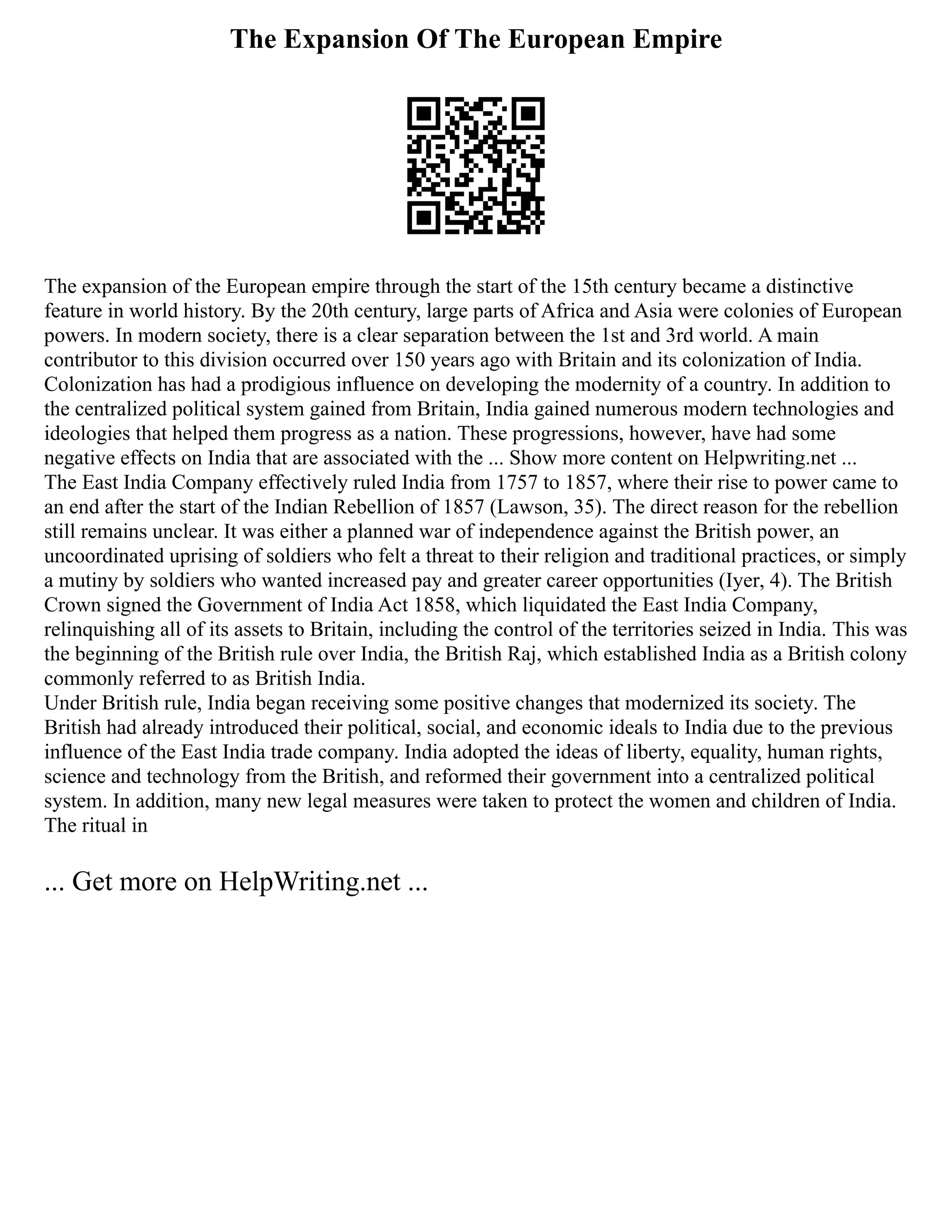 The Expansion Of The European Empire
The expansion of the European empire through the start of the 15th century became a distinctive
feature in world history. By the 20th century, large parts of Africa and Asia were colonies of European
powers. In modern society, there is a clear separation between the 1st and 3rd world. A main
contributor to this division occurred over 150 years ago with Britain and its colonization of India.
Colonization has had a prodigious influence on developing the modernity of a country. In addition to
the centralized political system gained from Britain, India gained numerous modern technologies and
ideologies that helped them progress as a nation. These progressions, however, have had some
negative effects on India that are associated with the ... Show more content on Helpwriting.net ...
The East India Company effectively ruled India from 1757 to 1857, where their rise to power came to
an end after the start of the Indian Rebellion of 1857 (Lawson, 35). The direct reason for the rebellion
still remains unclear. It was either a planned war of independence against the British power, an
uncoordinated uprising of soldiers who felt a threat to their religion and traditional practices, or simply
a mutiny by soldiers who wanted increased pay and greater career opportunities (Iyer, 4). The British
Crown signed the Government of India Act 1858, which liquidated the East India Company,
relinquishing all of its assets to Britain, including the control of the territories seized in India. This was
the beginning of the British rule over India, the British Raj, which established India as a British colony
commonly referred to as British India.
Under British rule, India began receiving some positive changes that modernized its society. The
British had already introduced their political, social, and economic ideals to India due to the previous
influence of the East India trade company. India adopted the ideas of liberty, equality, human rights,
science and technology from the British, and reformed their government into a centralized political
system. In addition, many new legal measures were taken to protect the women and children of India.
The ritual in
... Get more on HelpWriting.net ...
 