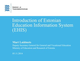 Introduction of Estonian 
Education Information System 
(EHIS) 
Mart Laidmets 
Deputy Secretary General for General and Vocational Education 
Ministry of Education and Research of Estonia 
05.11.2014 
 