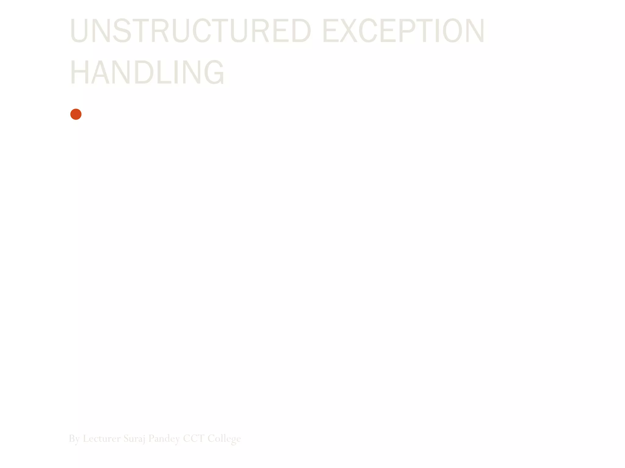 UNSTRUCTURED EXCEPTION
HANDLING
In unstructured exception handling, we place an On Error
GoTo statement at the beginning of a block of code, and it
handles any errors occurring within that block. When an
exception is raised in a procedure after the On Error GoTo
statement executes,the program branches to the line
argument specified in the On Error GoTo statement. The
line argument, which is a line number or line label, indicates
the exception handler location.
By Lecturer Suraj Pandey CCT College
 