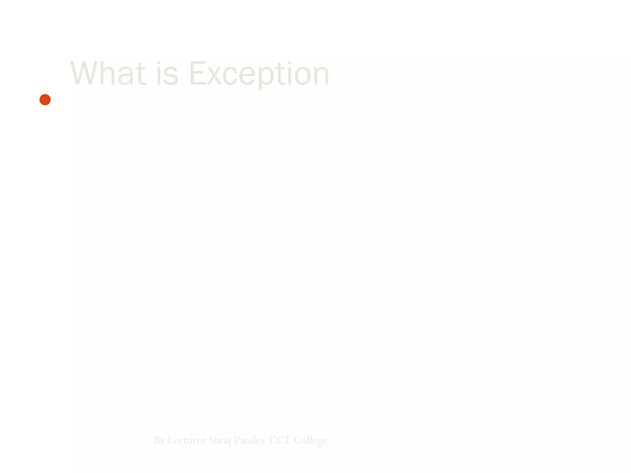 Exception are just runtime errors, the terms exception handling
and error handling have becomes interchangeable. Exceptions
occur when running a program is running. We can trap such
exception and recover from them, rather than letting them bring
your program to an inglorious end.
By Lecturer Suraj Pandey CCT College
What is Exception
 