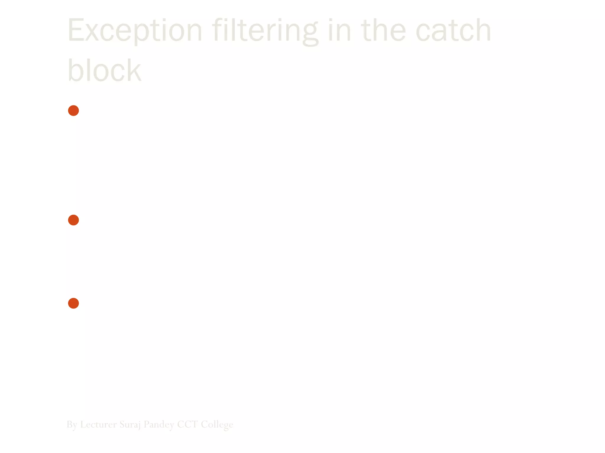 Exception filtering in the catch
block
When you’re handling exceptions you usually want to handle
different types of exceptions differently, according to the
nature of the exception that occurred. This process is called
filtering.
 We can filter on specific classes of exceptions, which means
you have to prepare for the various exceptions you want to
handle.
Exceptions are based on the visual basic exception class
(which, like all other objects in visual basic, is based on the
object class)
By Lecturer Suraj Pandey CCT College
 