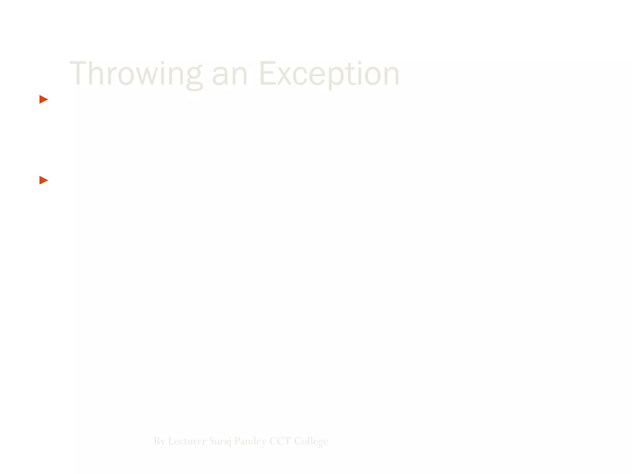  We can throw an exception using the Throw statement, and we can
also rethrow a caught exception using the Throw statement. Here’s an
example where we can explicitly throw an overflow exception:
 Module Modul1
Sub Main()
Try
Throw New OverflowException()
Catch e As Exception
System.console.writeline(e.message)
End Try
End Sub
By Lecturer Suraj Pandey CCT College
Throwing an Exception
 