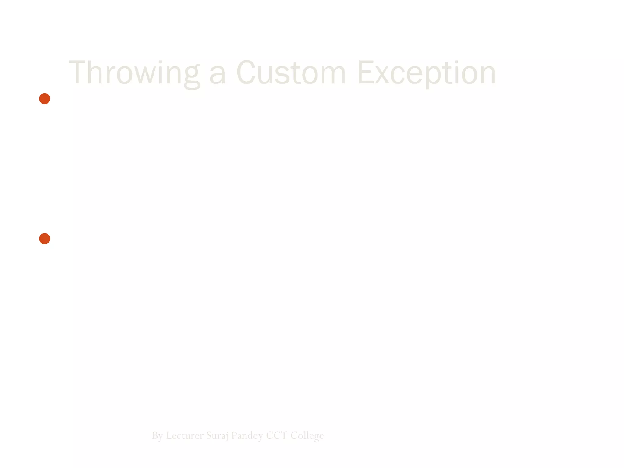 The .NET Framework provides a hierarchy of exception classes
ultimately derived from the base class Exception. Each of these
classes defines a specific exception, so in many cases we only
have to catch the exception. We can also create our own
exception classes by deriving from the Exception class.
When creating our own exceptions, it is good coding practice to
end the class name of the user-defined exception with the word
"Exception."
By Lecturer Suraj Pandey CCT College
Throwing a Custom Exception
 