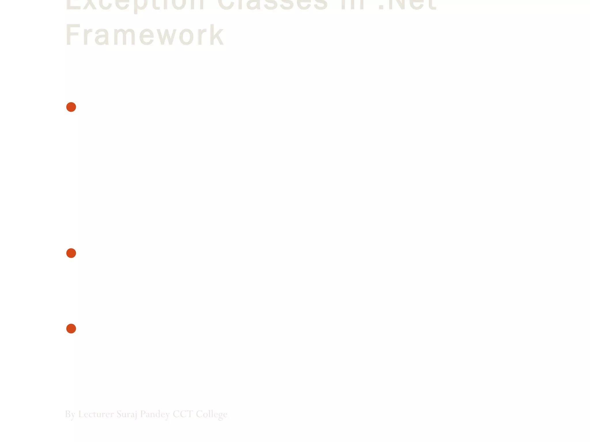 Exception Classes in .Net
Framework
In the .Net Framework, exceptions are represented by classes.
The exception classes in .Net Framework are mainly directly or
indirectly derived from the System.Exception class. Some of
the exception classes derived from the System.Exception class are
the System.ApplicationException and
System.SystemException classes.
The System.ApplicationException class supports exceptions
generated by application programs. So the exceptions defined by
the programmers should derive from this class.
The System.SystemException class is the base class for all
predefined system exception.
By Lecturer Suraj Pandey CCT College
 