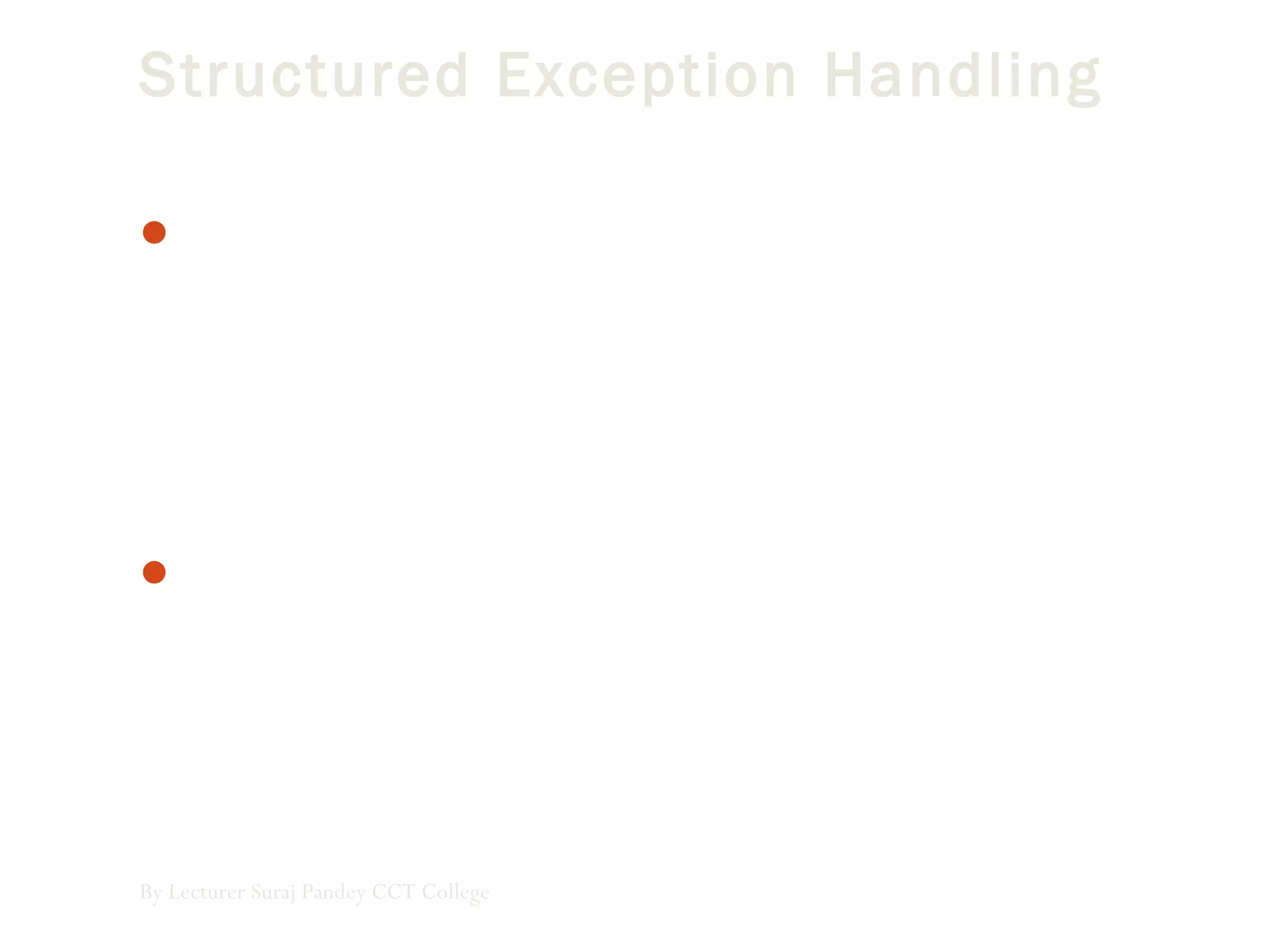 Structured Exception Handling
Structured exception handling tests specific pieces of the
code and, as exceptions occur, adapts your exception-
handling code to the circumstances that caused the
exception. It is significantly faster in large applications than
unstructured exception handling and allows more flexible
response to errors as well as greater application reliability.
The Try...Catch...Finally control structure is fundamental
to structured exception handling. It tests a piece of code,
filters exceptions created by the execution of that code, and
reacts differently based on the type of thrown exception.
By Lecturer Suraj Pandey CCT College
 