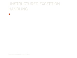 UNSTRUCTURED EXCEPTION
HANDLING
In unstructured exception handling, we place an On Error
GoTo statement at the beginning of a block of code, and it
handles any errors occurring within that block. When an
exception is raised in a procedure after the On Error GoTo
statement executes,the program branches to the line
argument specified in the On Error GoTo statement. The
line argument, which is a line number or line label, indicates
the exception handler location.
By Lecturer Suraj Pandey CCT College
 