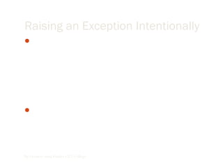 Raising an Exception Intentionally
There are cases in programs where you might want to create
an exception because, although no visual basic trappable
exception has occurred, some situation may have occurred
that’s incompatible with your program’s logic. You can
create an exception intentionally raising an exception, with
the visual basic Err object’s Raise method, which is declared
this way internally in VB.NET:
Raise(ByVal Number As Integer, Optional ByVal Source As
Object= Nothing, Optional ByVal Description As object=
Nothing, optional ByVal HelpFile As object= Nothing
Optional ByVal HelpContext As Object=Nothing)
By Lecturer Suraj Pandey CCT College
 