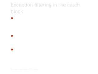 Exception filtering in the catch
block
When you’re handling exceptions you usually want to handle
different types of exceptions differently, according to the
nature of the exception that occurred. This process is called
filtering.
 We can filter on specific classes of exceptions, which means
you have to prepare for the various exceptions you want to
handle.
Exceptions are based on the visual basic exception class
(which, like all other objects in visual basic, is based on the
object class)
By Lecturer Suraj Pandey CCT College
 