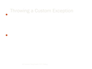 The .NET Framework provides a hierarchy of exception classes
ultimately derived from the base class Exception. Each of these
classes defines a specific exception, so in many cases we only
have to catch the exception. We can also create our own
exception classes by deriving from the Exception class.
When creating our own exceptions, it is good coding practice to
end the class name of the user-defined exception with the word
"Exception."
By Lecturer Suraj Pandey CCT College
Throwing a Custom Exception
 