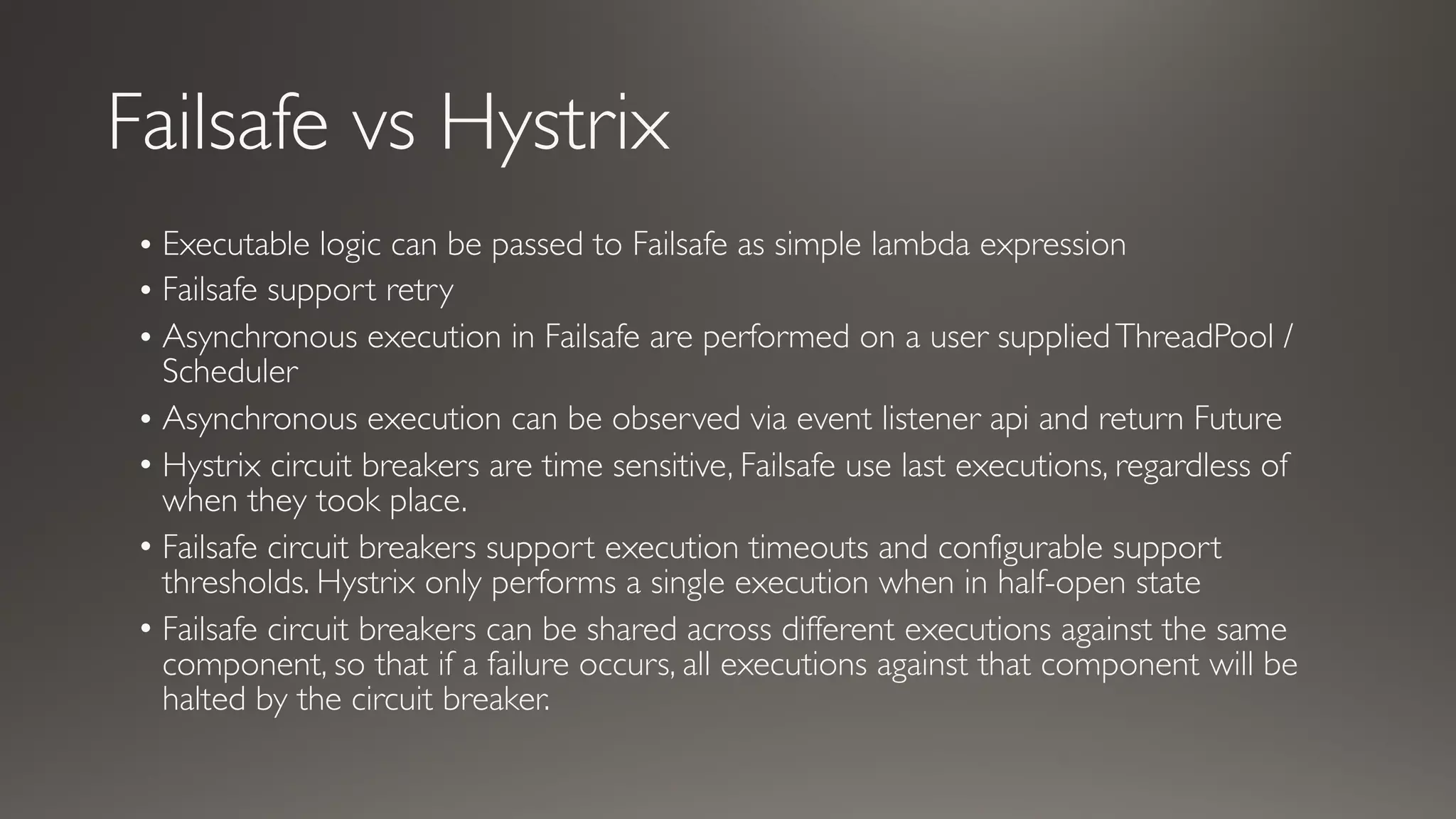 Failsafe vs Hystrix
• Executable logic can be passed to Failsafe as simple lambda expression
• Failsafe support retry
• Asynchronous execution in Failsafe are performed on a user suppliedThreadPool /
Scheduler
• Asynchronous execution can be observed via event listener api and return Future
• Hystrix circuit breakers are time sensitive, Failsafe use last executions, regardless of
when they took place.
• Failsafe circuit breakers support execution timeouts and configurable support
thresholds. Hystrix only performs a single execution when in half-open state
• Failsafe circuit breakers can be shared across different executions against the same
component, so that if a failure occurs, all executions against that component will be
halted by the circuit breaker.
 