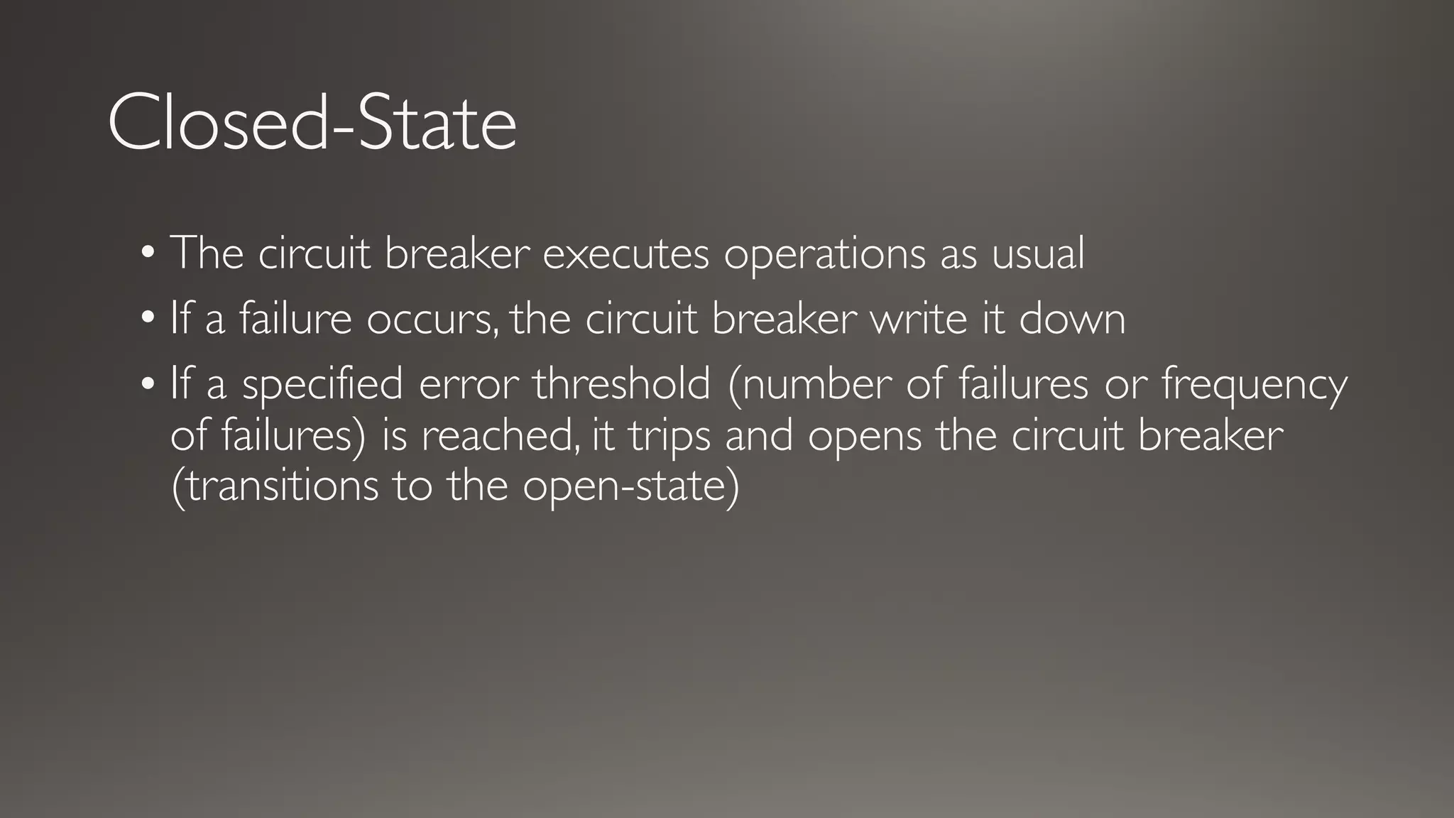 Closed-State
• The circuit breaker executes operations as usual
• If a failure occurs, the circuit breaker write it down
• If a specified error threshold (number of failures or frequency
of failures) is reached, it trips and opens the circuit breaker
(transitions to the open-state)
 