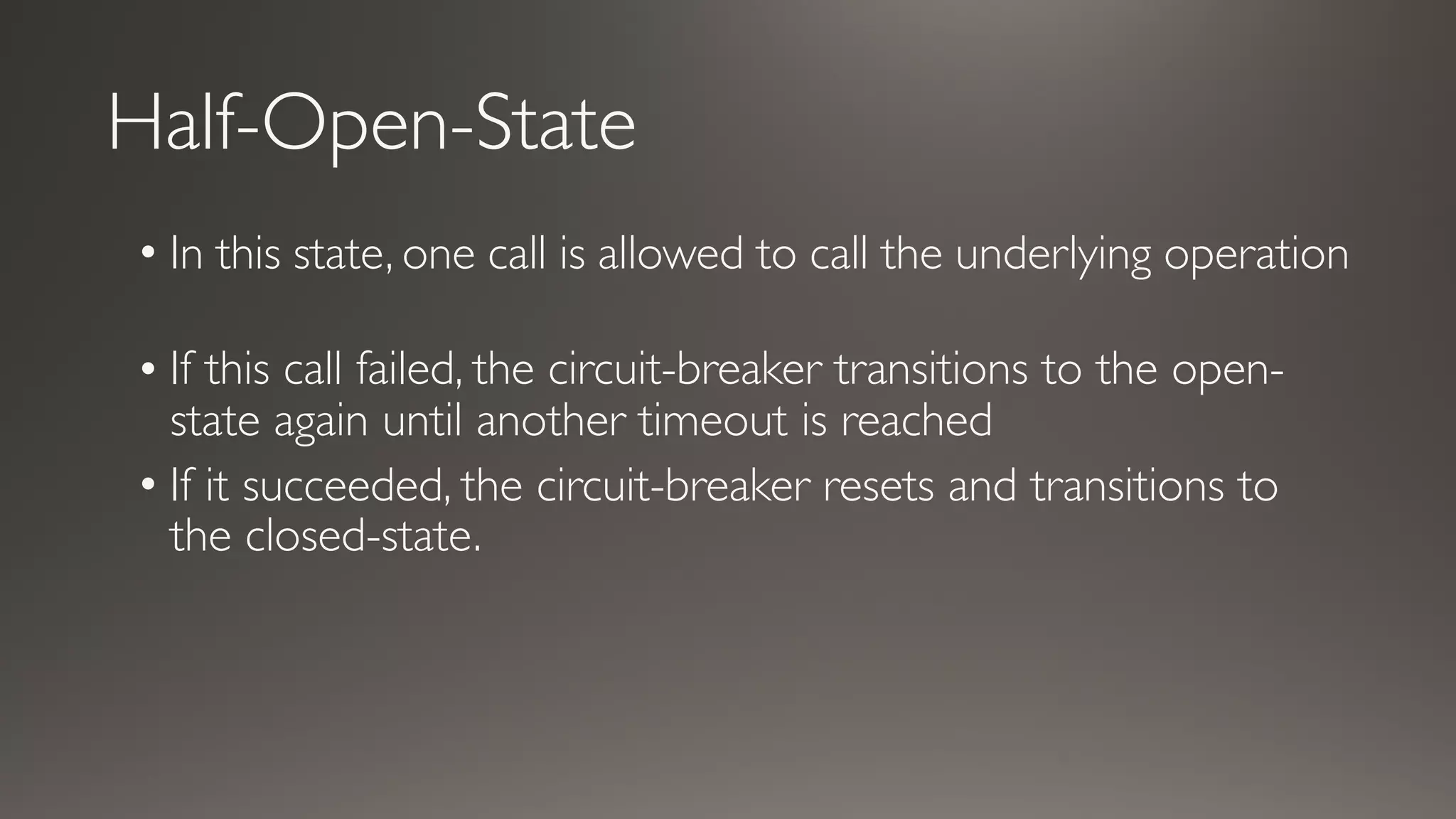 Half-Open-State
• In this state, one call is allowed to call the underlying operation
• If this call failed, the circuit-breaker transitions to the open-
state again until another timeout is reached
• If it succeeded, the circuit-breaker resets and transitions to
the closed-state.
 