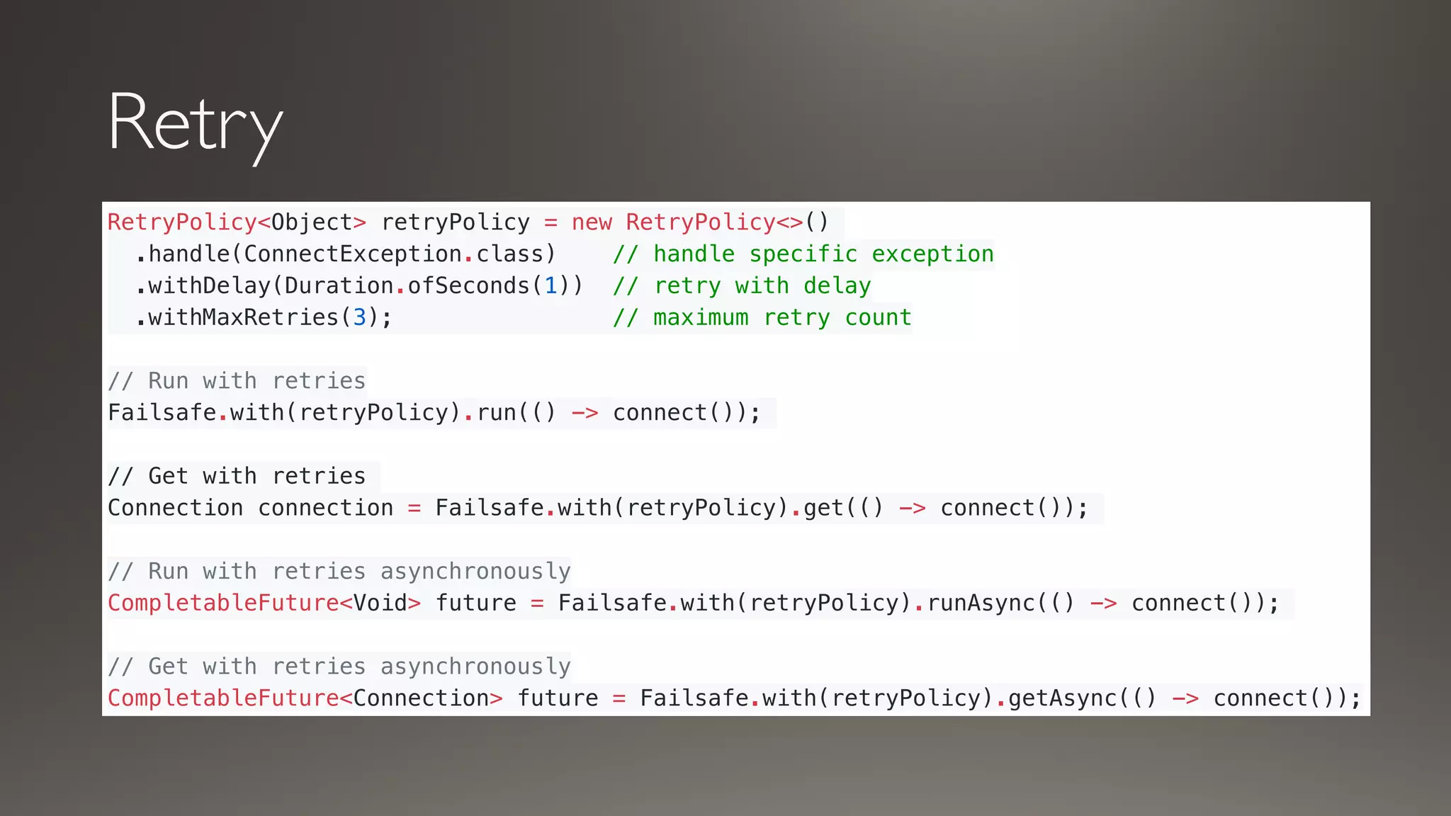 Retry
RetryPolicy<Object> retryPolicy = new RetryPolicy<>()
.handle(ConnectException.class) // handle specific exception
.withDelay(Duration.ofSeconds(1)) // retry with delay
.withMaxRetries(3); // maximum retry count
// Run with retries
Failsafe.with(retryPolicy).run(() -> connect());
// Get with retries
Connection connection = Failsafe.with(retryPolicy).get(() -> connect());
// Run with retries asynchronously
CompletableFuture<Void> future = Failsafe.with(retryPolicy).runAsync(() -> connect());
// Get with retries asynchronously
CompletableFuture<Connection> future = Failsafe.with(retryPolicy).getAsync(() -> connect());
 