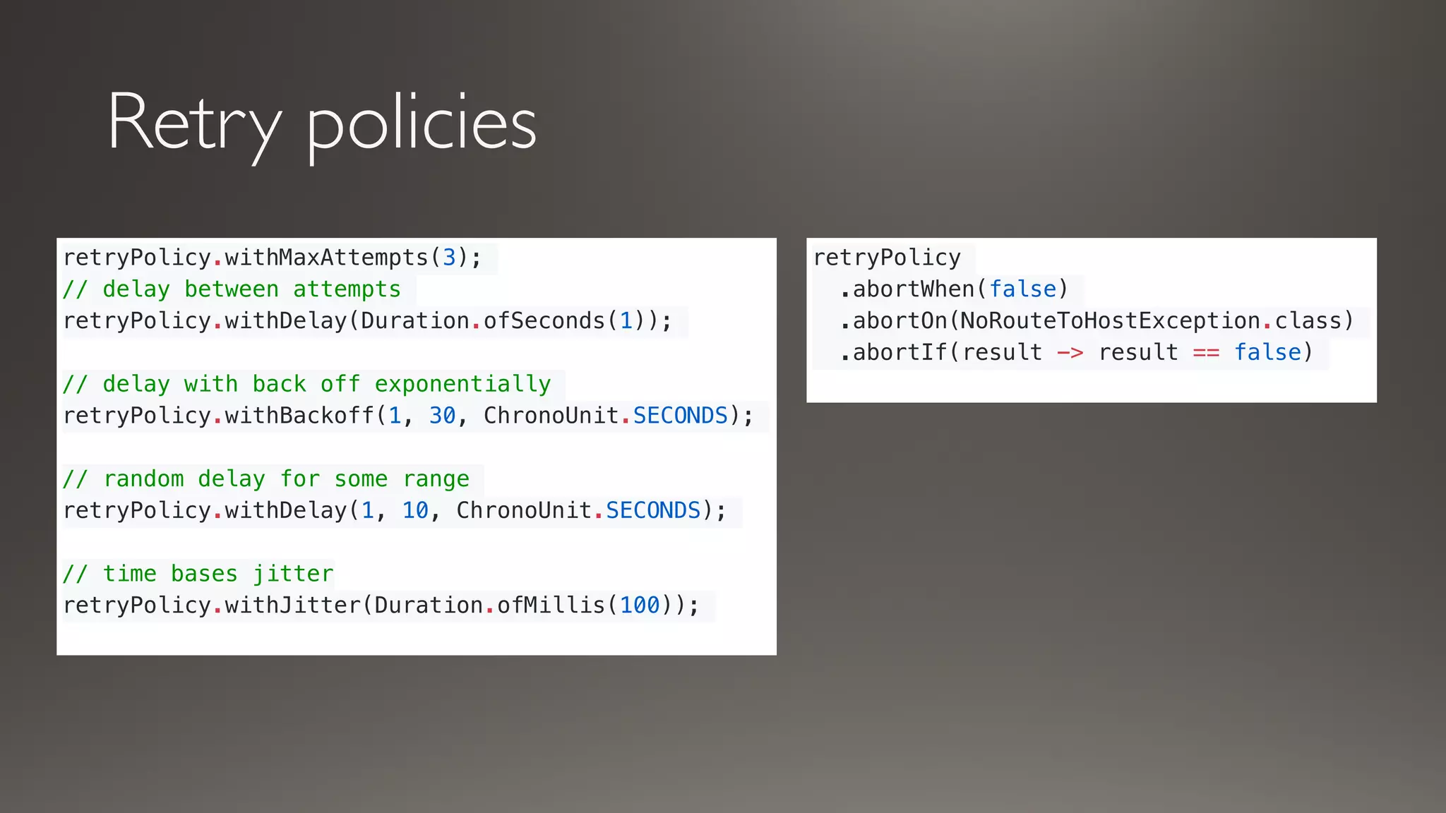 Retry policies
retryPolicy.withMaxAttempts(3);
// delay between attempts
retryPolicy.withDelay(Duration.ofSeconds(1));
// delay with back off exponentially
retryPolicy.withBackoff(1, 30, ChronoUnit.SECONDS);
// random delay for some range
retryPolicy.withDelay(1, 10, ChronoUnit.SECONDS);
// time bases jitter
retryPolicy.withJitter(Duration.ofMillis(100));
retryPolicy
.abortWhen(false)
.abortOn(NoRouteToHostException.class)
.abortIf(result -> result == false)
 