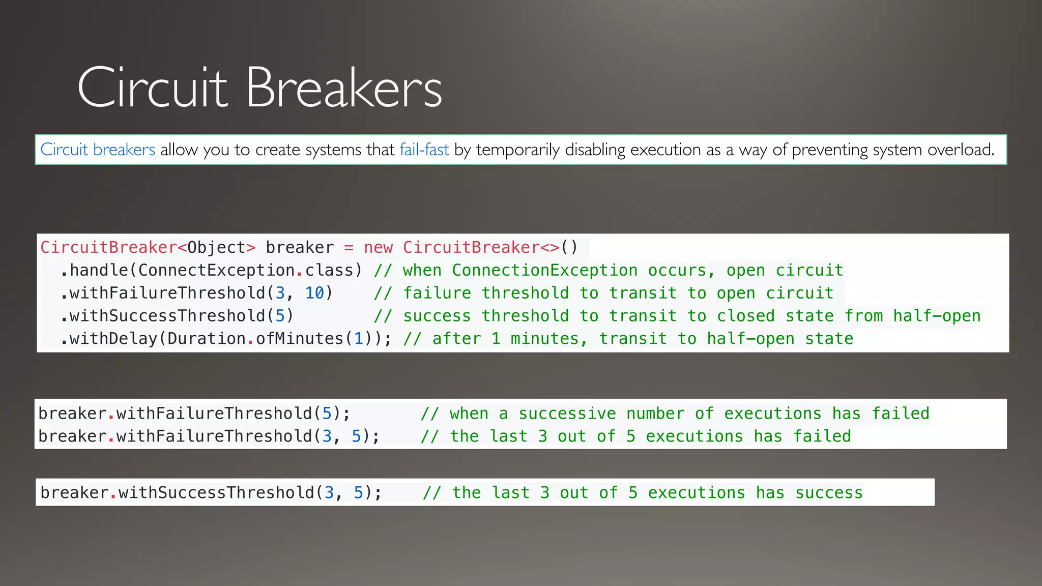 Circuit Breakers
Circuit breakers allow you to create systems that fail-fast by temporarily disabling execution as a way of preventing system overload.
CircuitBreaker<Object> breaker = new CircuitBreaker<>()
.handle(ConnectException.class) // when ConnectionException occurs, open circuit
.withFailureThreshold(3, 10) // failure threshold to transit to open circuit
.withSuccessThreshold(5) // success threshold to transit to closed state from half-open
.withDelay(Duration.ofMinutes(1)); // after 1 minutes, transit to half-open state
breaker.withFailureThreshold(5); // when a successive number of executions has failed
breaker.withFailureThreshold(3, 5); // the last 3 out of 5 executions has failed
breaker.withSuccessThreshold(3, 5); // the last 3 out of 5 executions has success
 