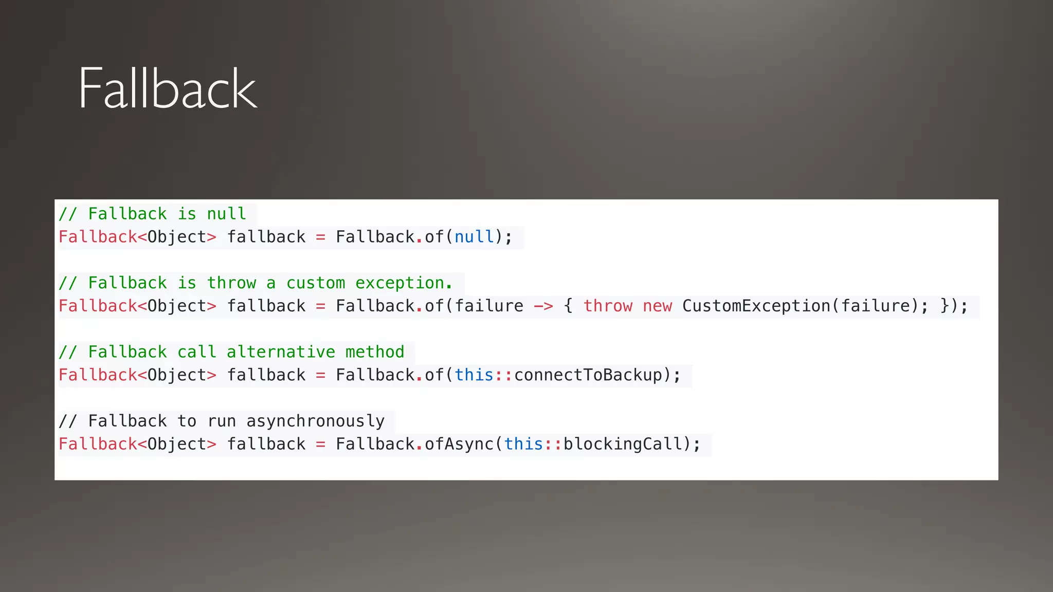 Fallback
// Fallback is null
Fallback<Object> fallback = Fallback.of(null);
// Fallback is throw a custom exception.
Fallback<Object> fallback = Fallback.of(failure -> { throw new CustomException(failure); });
// Fallback call alternative method
Fallback<Object> fallback = Fallback.of(this::connectToBackup);
// Fallback to run asynchronously
Fallback<Object> fallback = Fallback.ofAsync(this::blockingCall);
 