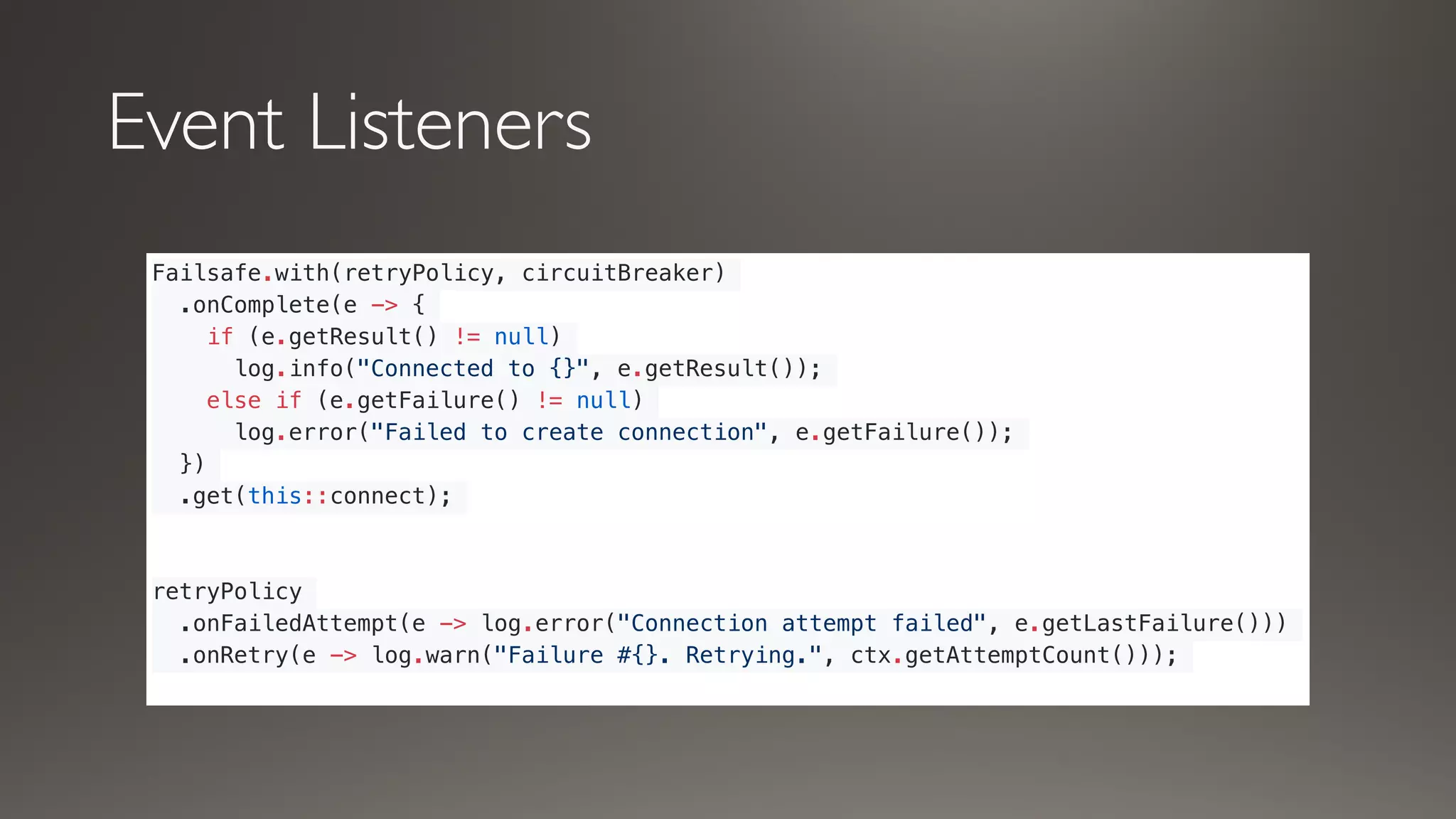 Event Listeners
Failsafe.with(retryPolicy, circuitBreaker)
.onComplete(e -> {
if (e.getResult() != null)
log.info("Connected to {}", e.getResult());
else if (e.getFailure() != null)
log.error("Failed to create connection", e.getFailure());
})
.get(this::connect);
retryPolicy
.onFailedAttempt(e -> log.error("Connection attempt failed", e.getLastFailure()))
.onRetry(e -> log.warn("Failure #{}. Retrying.", ctx.getAttemptCount()));
 
