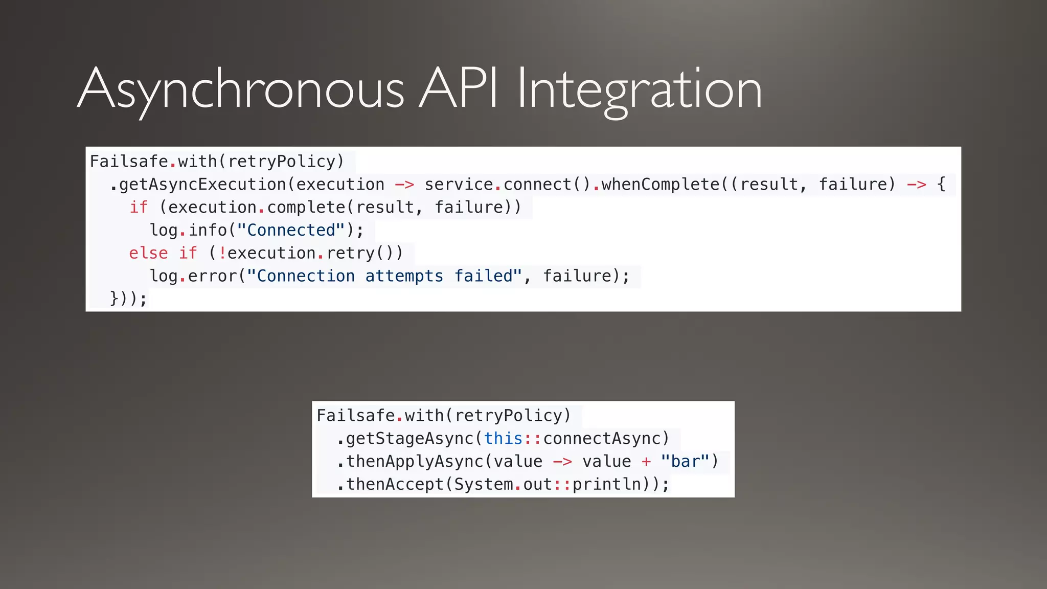 Asynchronous API Integration
Failsafe.with(retryPolicy)
.getAsyncExecution(execution -> service.connect().whenComplete((result, failure) -> {
if (execution.complete(result, failure))
log.info("Connected");
else if (!execution.retry())
log.error("Connection attempts failed", failure);
}));
Failsafe.with(retryPolicy)
.getStageAsync(this::connectAsync)
.thenApplyAsync(value -> value + "bar")
.thenAccept(System.out::println));
 