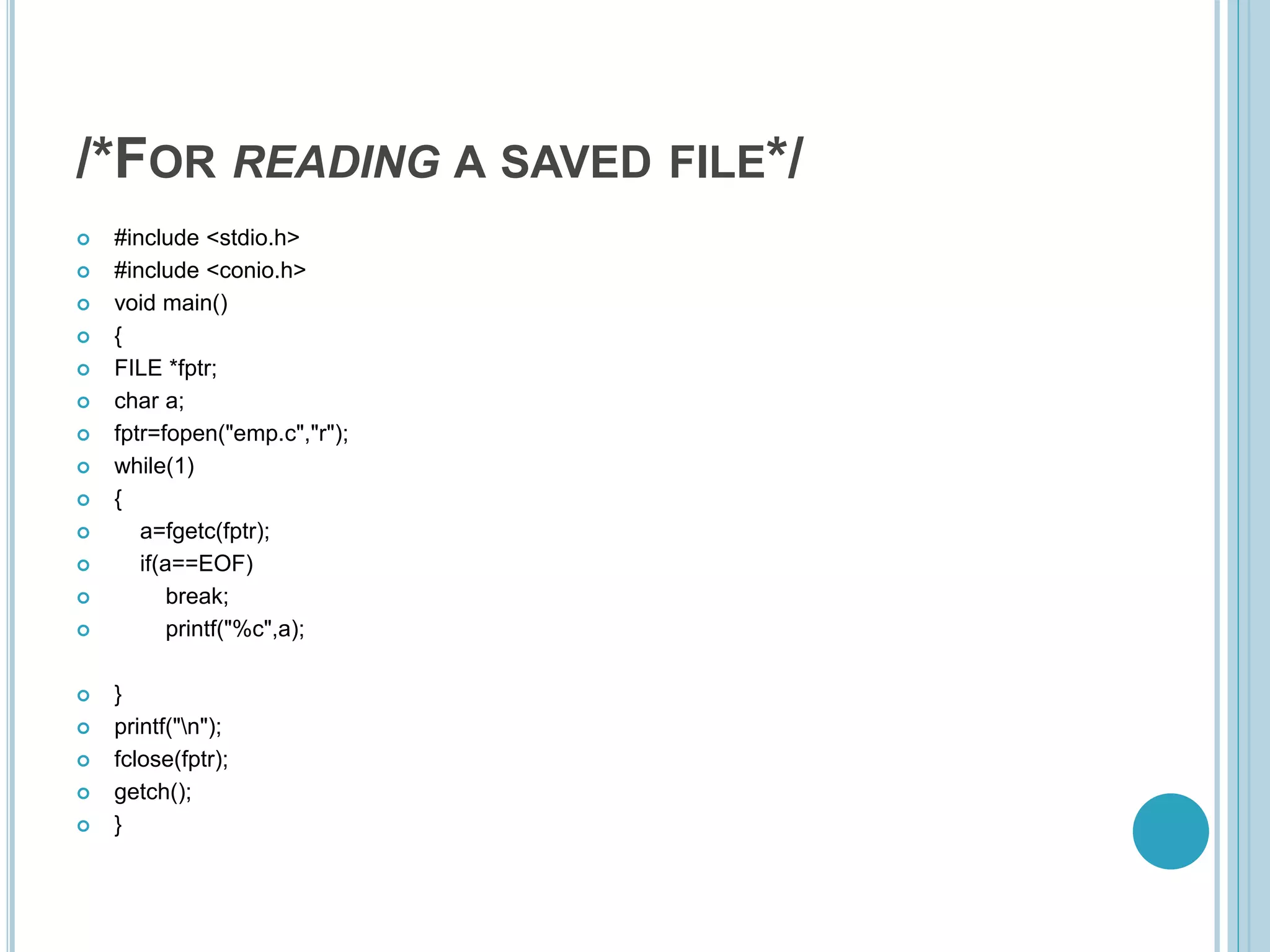 /*FOR READING A SAVED FILE*/
 #include <stdio.h>
 #include <conio.h>
 void main()
 {
 FILE *fptr;
 char a;
 fptr=fopen("emp.c","r");
 while(1)
 {
 a=fgetc(fptr);
 if(a==EOF)
 break;
 printf("%c",a);
 }
 printf("n");
 fclose(fptr);
 getch();
 }
 
