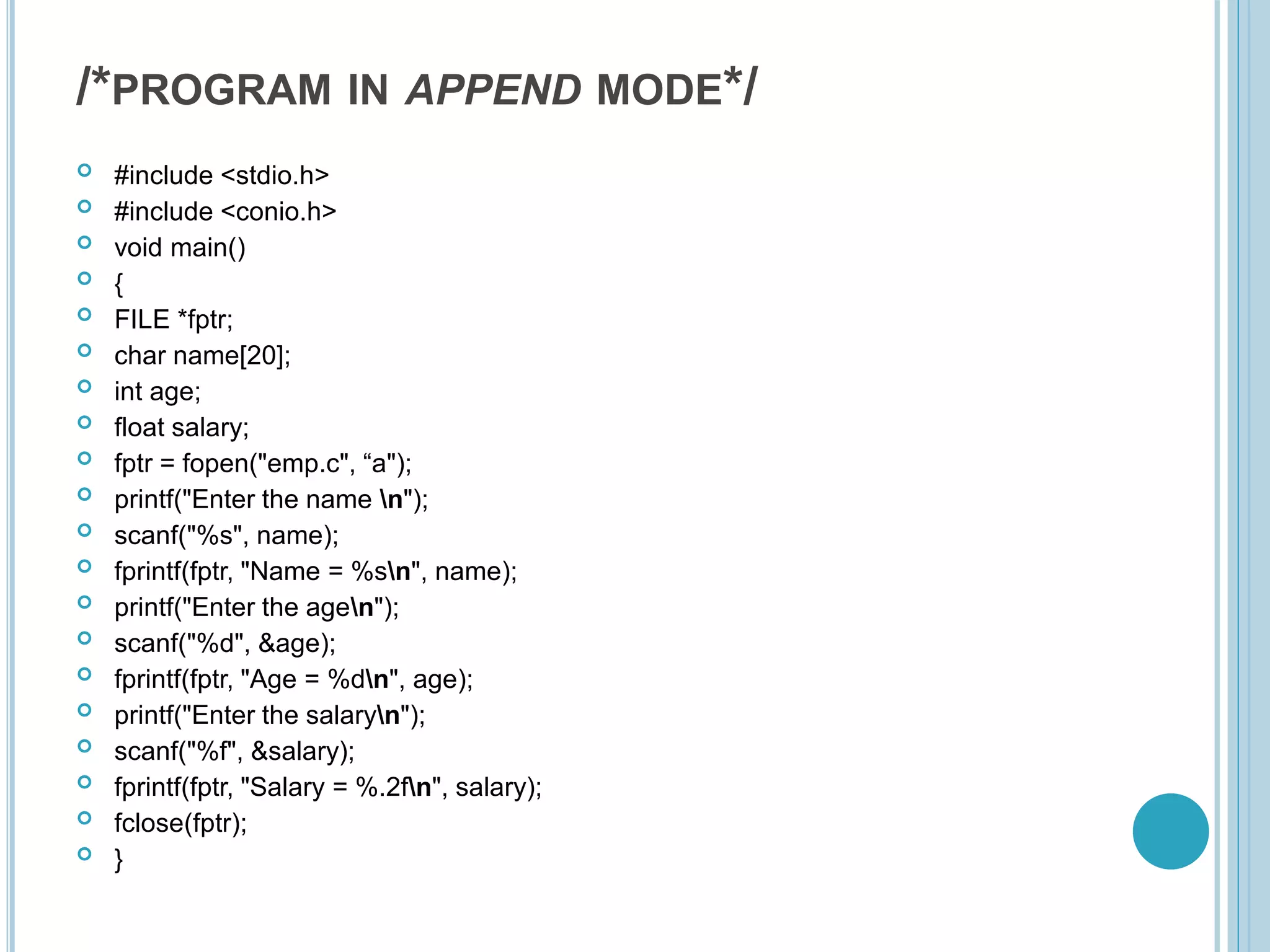 /*PROGRAM IN APPEND MODE*/
 #include <stdio.h>
 #include <conio.h>
 void main()
 {
 FILE *fptr;
 char name[20];
 int age;
 float salary;
 fptr = fopen("emp.c", “a");
 printf("Enter the name n");
 scanf("%s", name);
 fprintf(fptr, "Name = %sn", name);
 printf("Enter the agen");
 scanf("%d", &age);
 fprintf(fptr, "Age = %dn", age);
 printf("Enter the salaryn");
 scanf("%f", &salary);
 fprintf(fptr, "Salary = %.2fn", salary);
 fclose(fptr);
 }
 