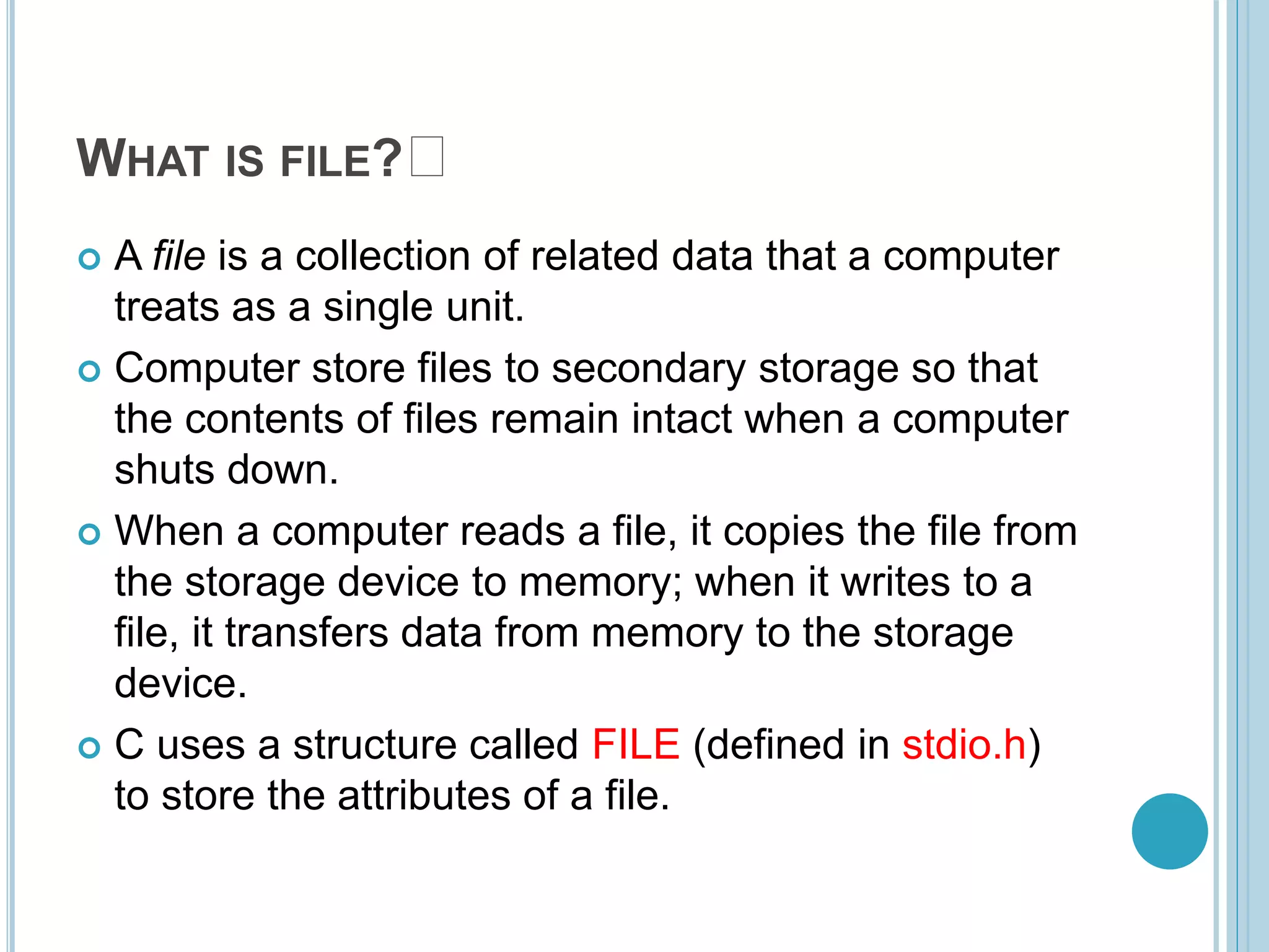 WHAT IS FILE? 🤔
 A file is a collection of related data that a computer
treats as a single unit.
 Computer store files to secondary storage so that
the contents of files remain intact when a computer
shuts down.
 When a computer reads a file, it copies the file from
the storage device to memory; when it writes to a
file, it transfers data from memory to the storage
device.
 C uses a structure called FILE (defined in stdio.h)
to store the attributes of a file.
 