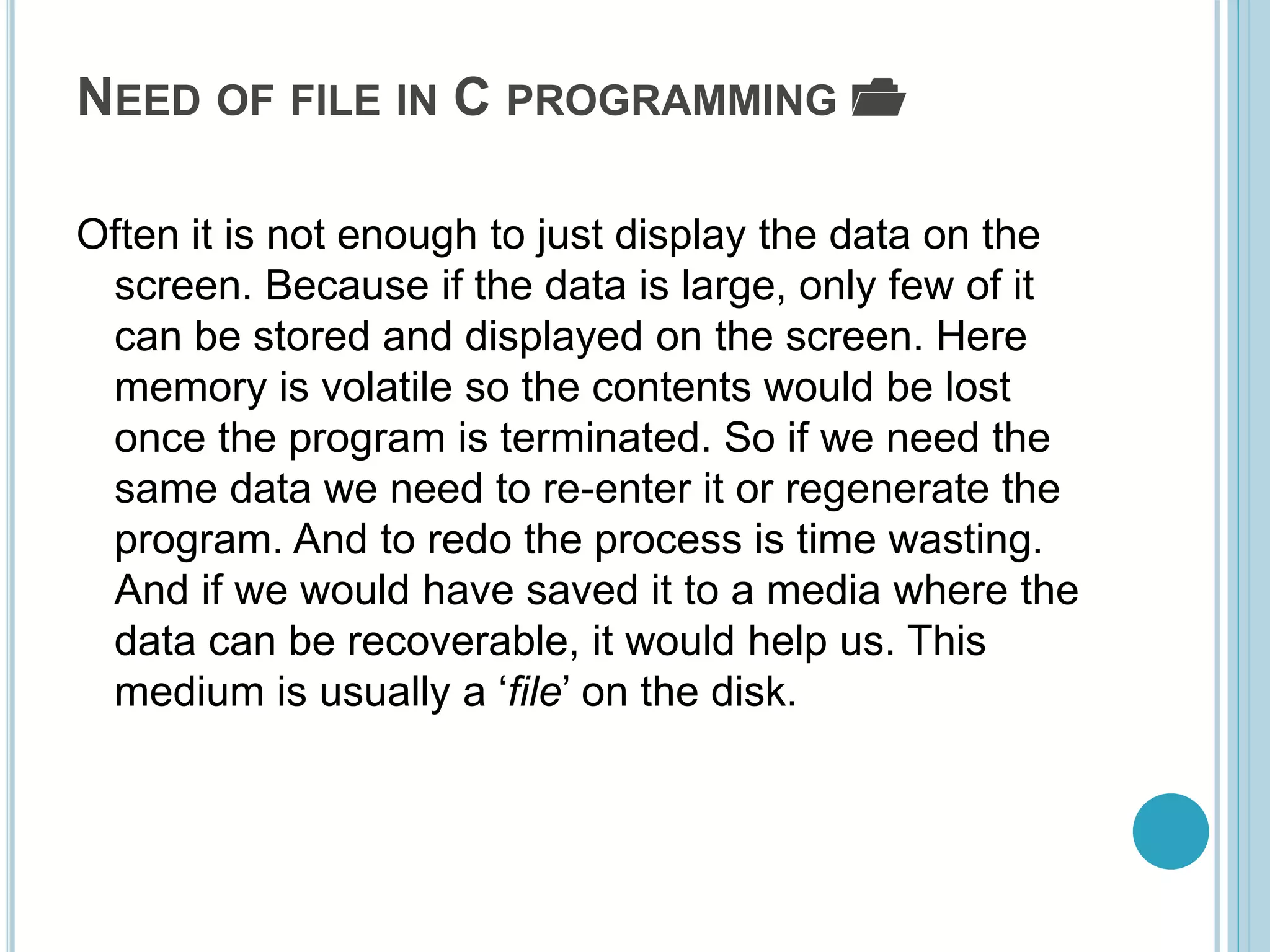 NEED OF FILE IN C PROGRAMMING 📂
Often it is not enough to just display the data on the
screen. Because if the data is large, only few of it
can be stored and displayed on the screen. Here
memory is volatile so the contents would be lost
once the program is terminated. So if we need the
same data we need to re-enter it or regenerate the
program. And to redo the process is time wasting.
And if we would have saved it to a media where the
data can be recoverable, it would help us. This
medium is usually a ‘file’ on the disk.
 
