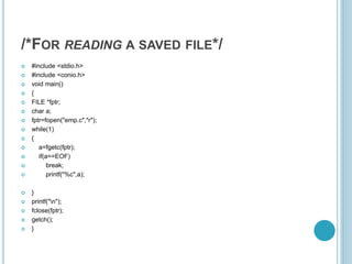 /*FOR READING A SAVED FILE*/
 #include <stdio.h>
 #include <conio.h>
 void main()
 {
 FILE *fptr;
 char a;
 fptr=fopen("emp.c","r");
 while(1)
 {
 a=fgetc(fptr);
 if(a==EOF)
 break;
 printf("%c",a);
 }
 printf("n");
 fclose(fptr);
 getch();
 }
 