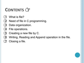 CONTENTS 👉
1⃣ What is file?
2⃣ Need of file in C programming.
3⃣ Data organization.
4⃣ File operations.
5⃣ Creating a new file by C.
6⃣ Writing, Reading and Append operation in the file.
7⃣ Closing a file.
 
