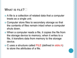 WHAT IS FILE? 🤔
 A file is a collection of related data that a computer
treats as a single unit.
 Computer store files to secondary storage so that
the contents of files remain intact when a computer
shuts down.
 When a computer reads a file, it copies the file from
the storage device to memory; when it writes to a
file, it transfers data from memory to the storage
device.
 C uses a structure called FILE (defined in stdio.h)
to store the attributes of a file.
 