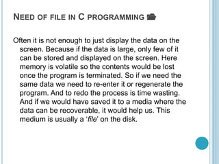 NEED OF FILE IN C PROGRAMMING 📂
Often it is not enough to just display the data on the
screen. Because if the data is large, only few of it
can be stored and displayed on the screen. Here
memory is volatile so the contents would be lost
once the program is terminated. So if we need the
same data we need to re-enter it or regenerate the
program. And to redo the process is time wasting.
And if we would have saved it to a media where the
data can be recoverable, it would help us. This
medium is usually a ‘file’ on the disk.
 