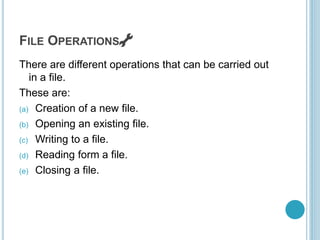FILE OPERATIONS 🔧
There are different operations that can be carried out
in a file.
These are:
(a) Creation of a new file.
(b) Opening an existing file.
(c) Writing to a file.
(d) Reading form a file.
(e) Closing a file.
 