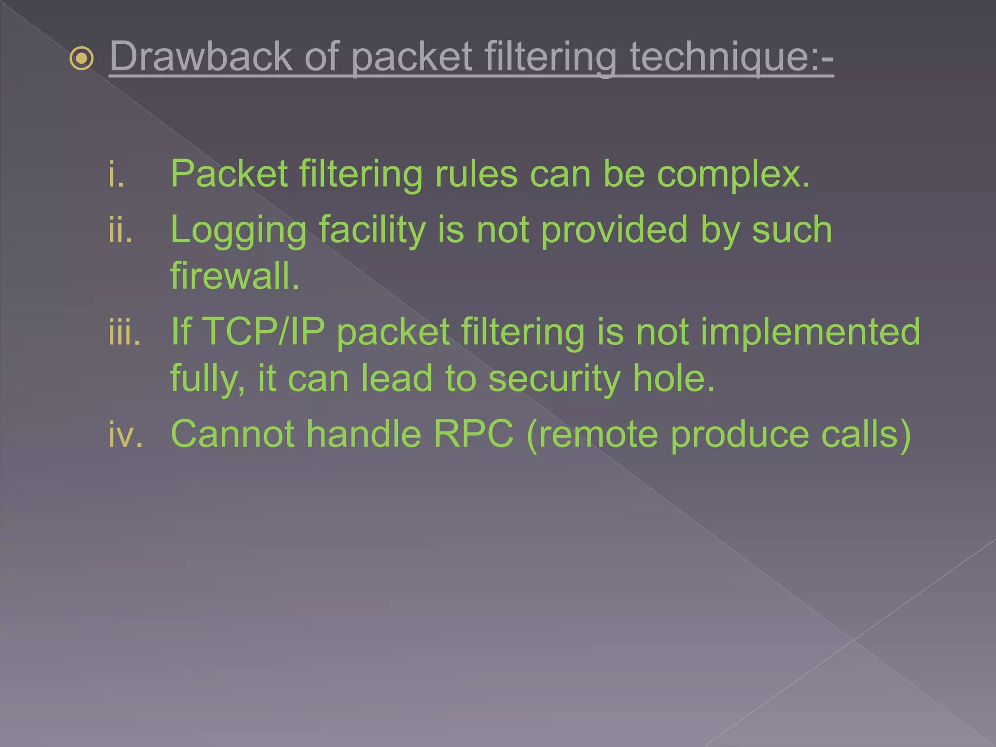  Drawback of packet filtering technique:-
i. Packet filtering rules can be complex.
ii. Logging facility is not provided by such
firewall.
iii. If TCP/IP packet filtering is not implemented
fully, it can lead to security hole.
iv. Cannot handle RPC (remote produce calls)
 