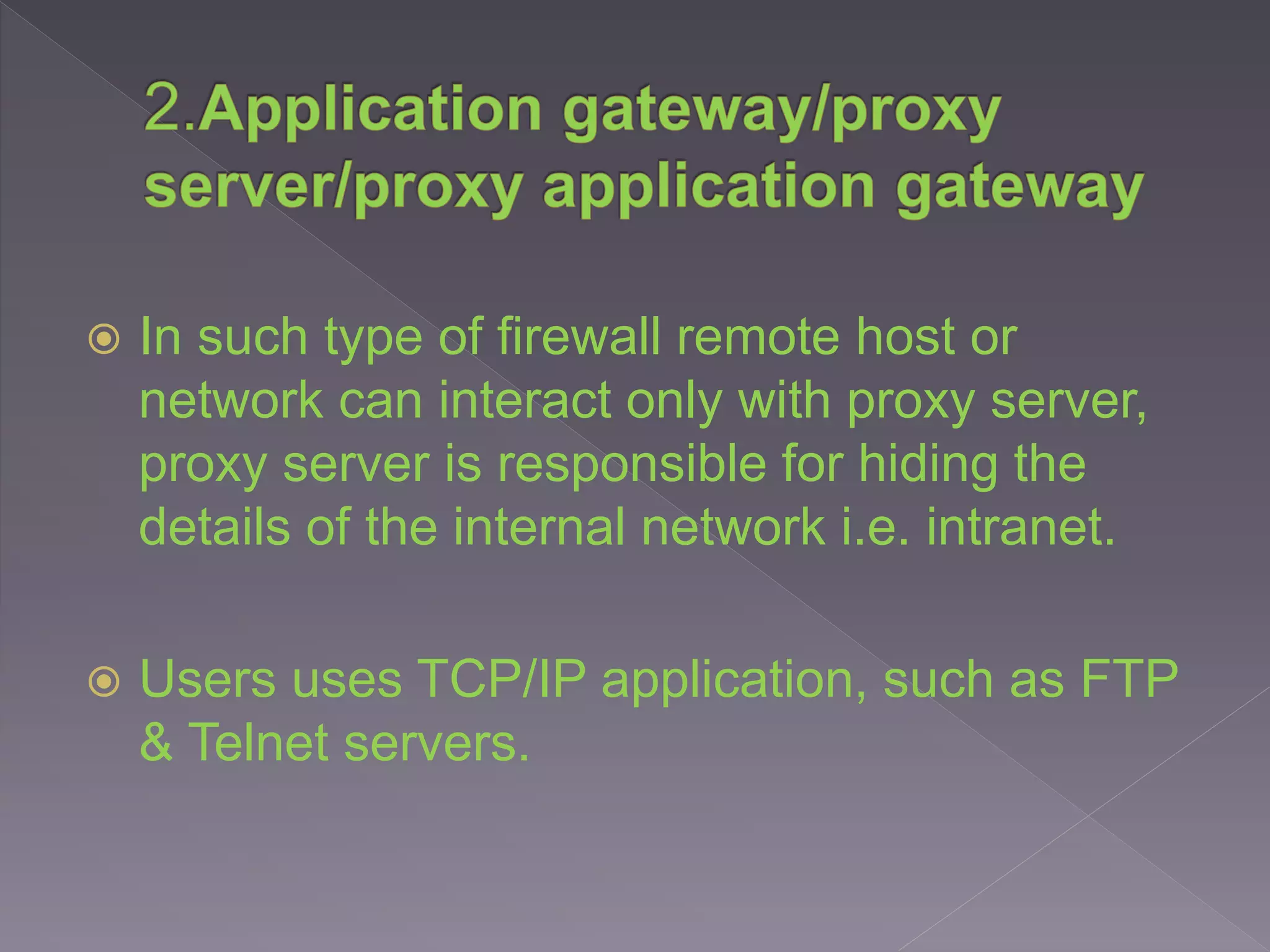  In such type of firewall remote host or
network can interact only with proxy server,
proxy server is responsible for hiding the
details of the internal network i.e. intranet.
 Users uses TCP/IP application, such as FTP
& Telnet servers.
 