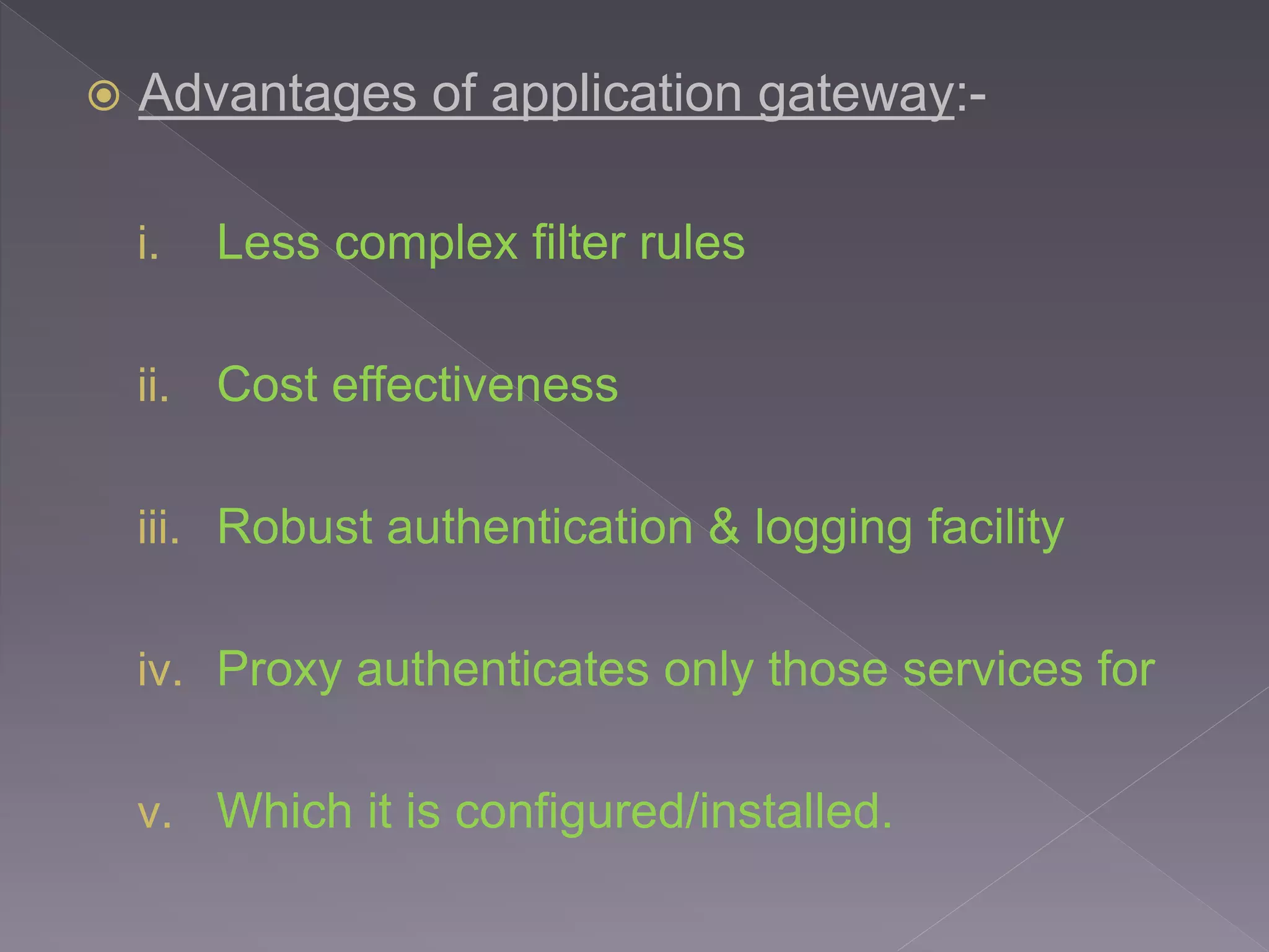  Advantages of application gateway:-
i. Less complex filter rules
ii. Cost effectiveness
iii. Robust authentication & logging facility
iv. Proxy authenticates only those services for
v. Which it is configured/installed.
 