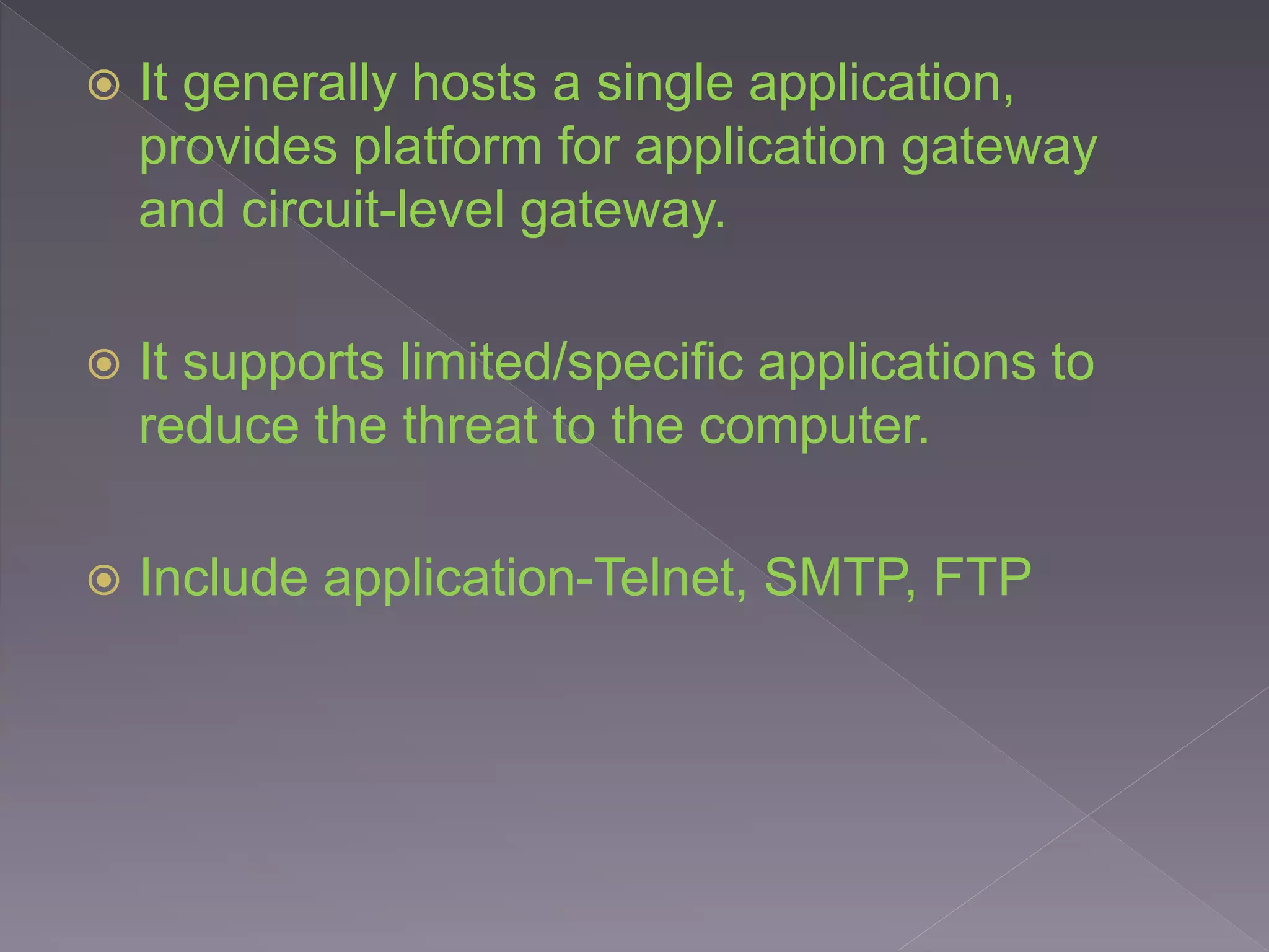  It generally hosts a single application,
provides platform for application gateway
and circuit-level gateway.
 It supports limited/specific applications to
reduce the threat to the computer.
 Include application-Telnet, SMTP, FTP
 