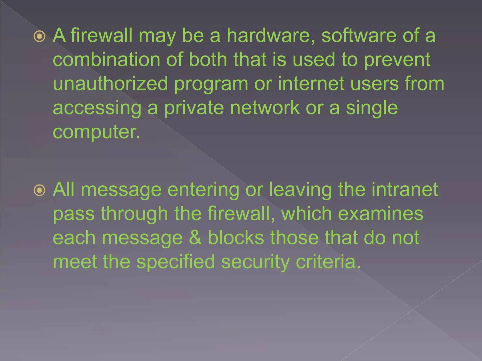  A firewall may be a hardware, software of a
combination of both that is used to prevent
unauthorized program or internet users from
accessing a private network or a single
computer.
 All message entering or leaving the intranet
pass through the firewall, which examines
each message & blocks those that do not
meet the specified security criteria.
 
