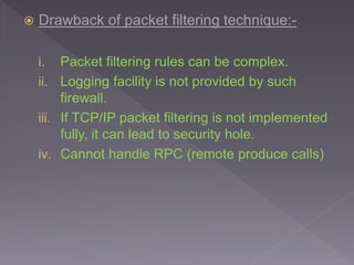  Drawback of packet filtering technique:-
i. Packet filtering rules can be complex.
ii. Logging facility is not provided by such
firewall.
iii. If TCP/IP packet filtering is not implemented
fully, it can lead to security hole.
iv. Cannot handle RPC (remote produce calls)
 