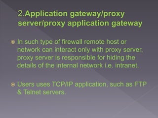  In such type of firewall remote host or
network can interact only with proxy server,
proxy server is responsible for hiding the
details of the internal network i.e. intranet.
 Users uses TCP/IP application, such as FTP
& Telnet servers.
 