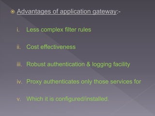  Advantages of application gateway:-
i. Less complex filter rules
ii. Cost effectiveness
iii. Robust authentication & logging facility
iv. Proxy authenticates only those services for
v. Which it is configured/installed.
 